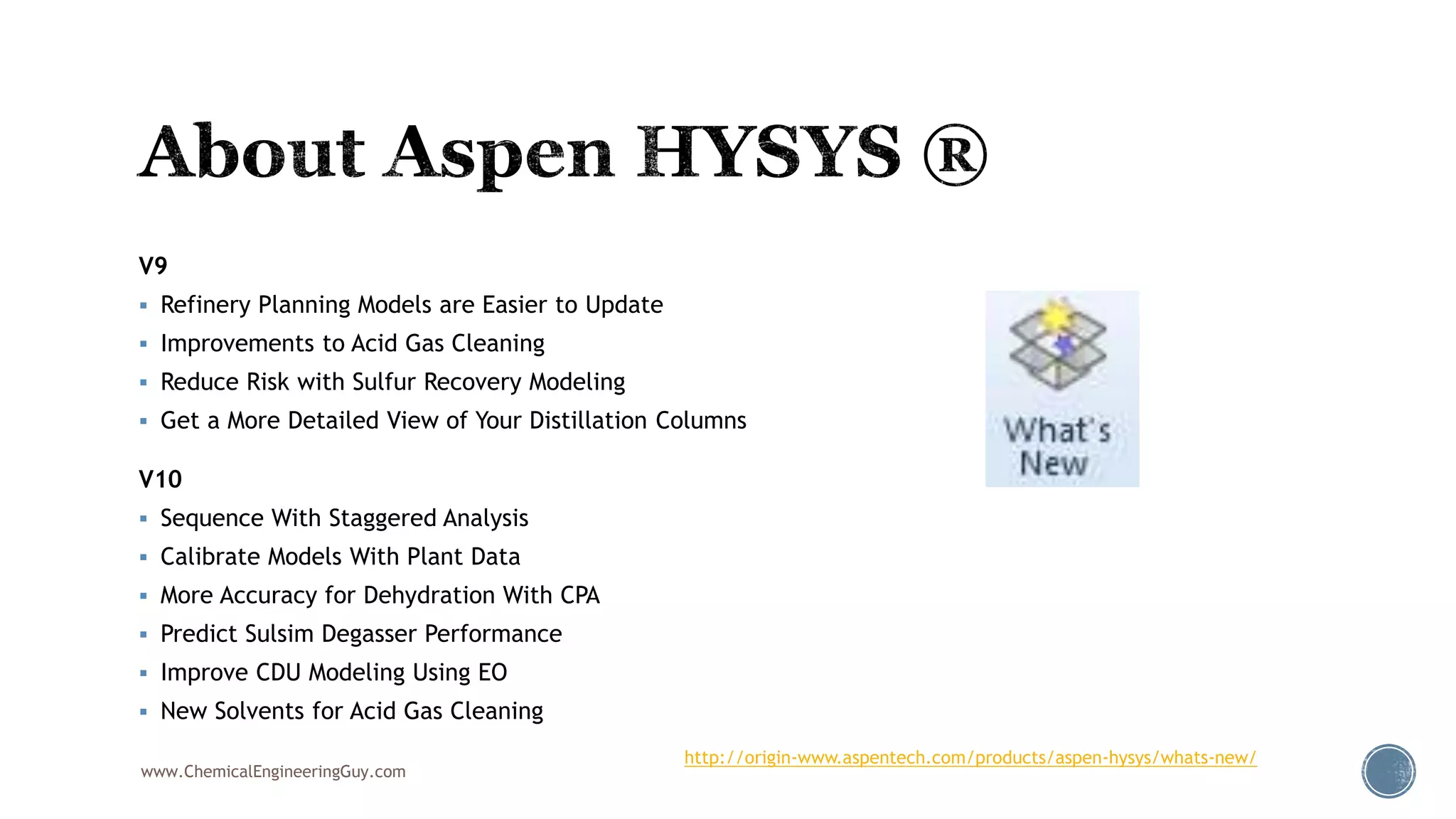 V9
 Refinery Planning Models are Easier to Update
 Improvements to Acid Gas Cleaning
 Reduce Risk with Sulfur Recovery Modeling
 Get a More Detailed View of Your Distillation Columns
V10
 Sequence With Staggered Analysis
 Calibrate Models With Plant Data
 More Accuracy for Dehydration With CPA
 Predict Sulsim Degasser Performance
 Improve CDU Modeling Using EO
 New Solvents for Acid Gas Cleaning
www.ChemicalEngineeringGuy.com
http://origin-www.aspentech.com/products/aspen-hysys/whats-new/
 