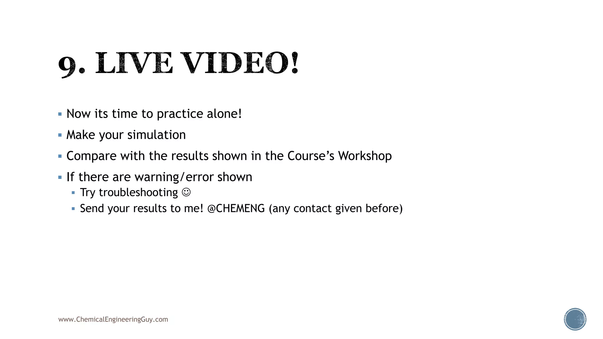  Now its time to practice alone!
 Make your simulation
 Compare with the results shown in the Course’s Workshop
 If there are warning/error shown
 Try troubleshooting 
 Send your results to me! @CHEMENG (any contact given before)
www.ChemicalEngineeringGuy.com
 
