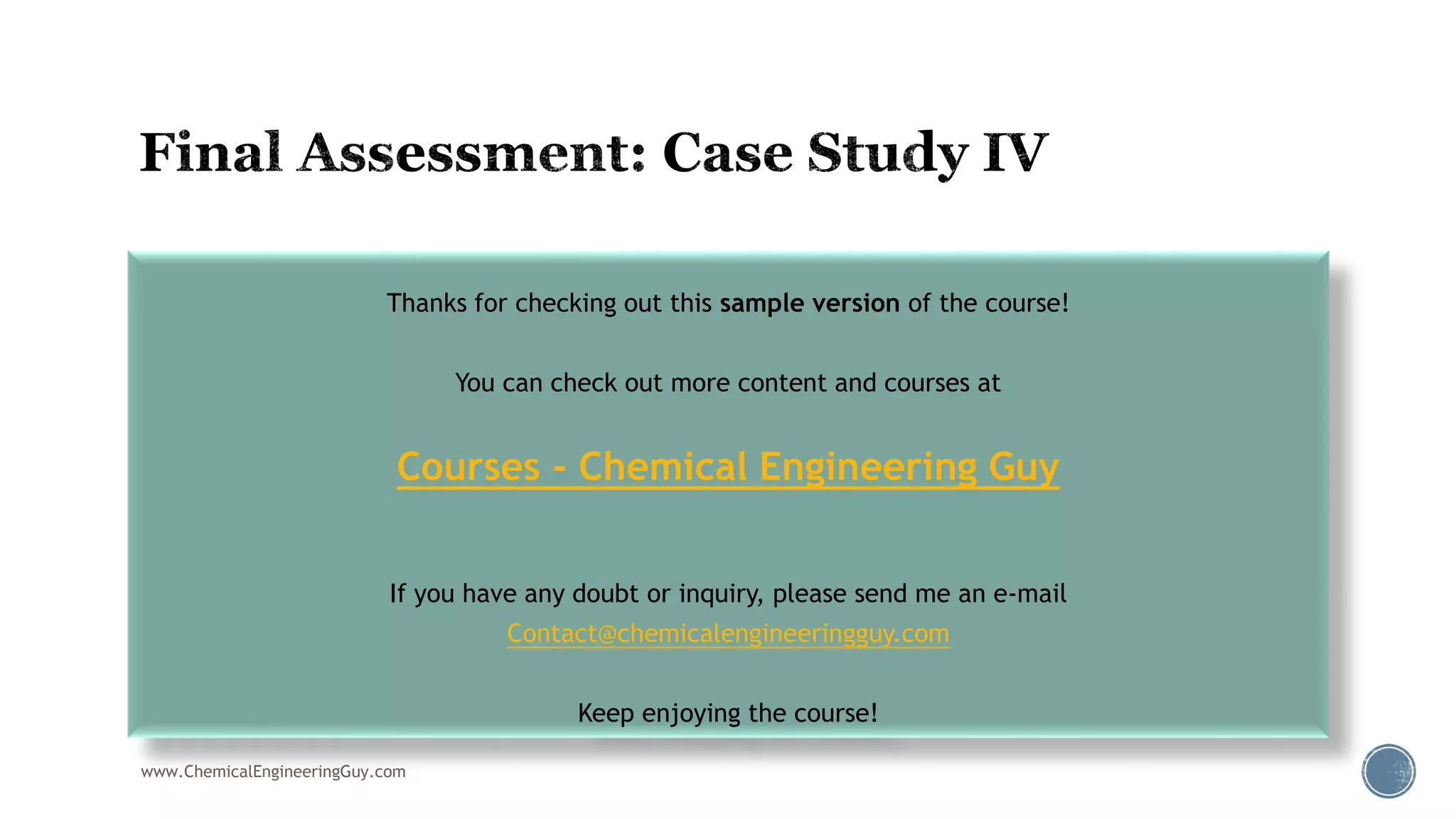  https://www.youtube.com/watch?v=uMw3A_NIEVc
www.ChemicalEngineeringGuy.com
Thanks for checking out this sample version of the course!
You can check out more content and courses at
Courses - Chemical Engineering Guy
If you have any doubt or inquiry, please send me an e-mail
Contact@chemicalengineeringguy.com
Keep enjoying the course!
 