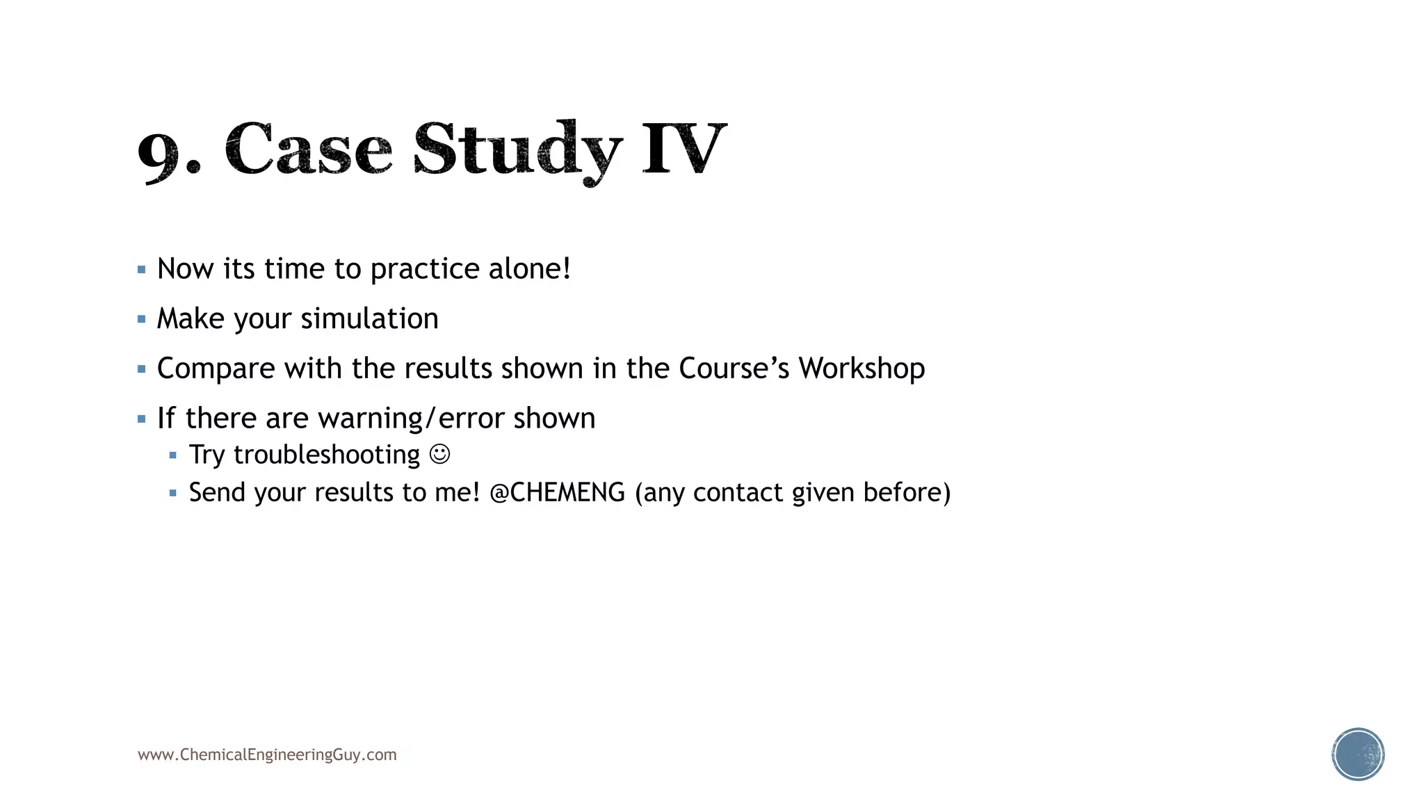  Now its time to practice alone!
 Make your simulation
 Compare with the results shown in the Course’s Workshop
 If there are warning/error shown
 Try troubleshooting 
 Send your results to me! @CHEMENG (any contact given before)
www.ChemicalEngineeringGuy.com
 