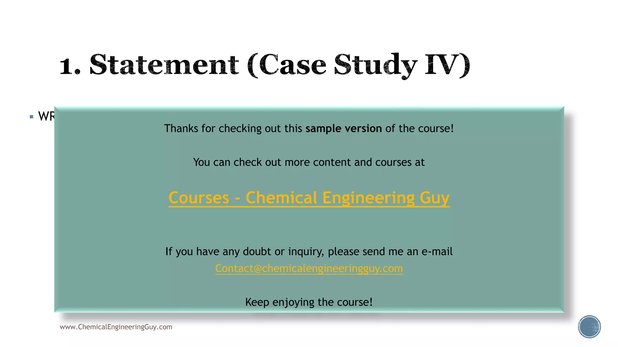  WRITTEN STATEMENT
www.ChemicalEngineeringGuy.com
Thanks for checking out this sample version of the course!
You can check out more content and courses at
Courses - Chemical Engineering Guy
If you have any doubt or inquiry, please send me an e-mail
Contact@chemicalengineeringguy.com
Keep enjoying the course!
 