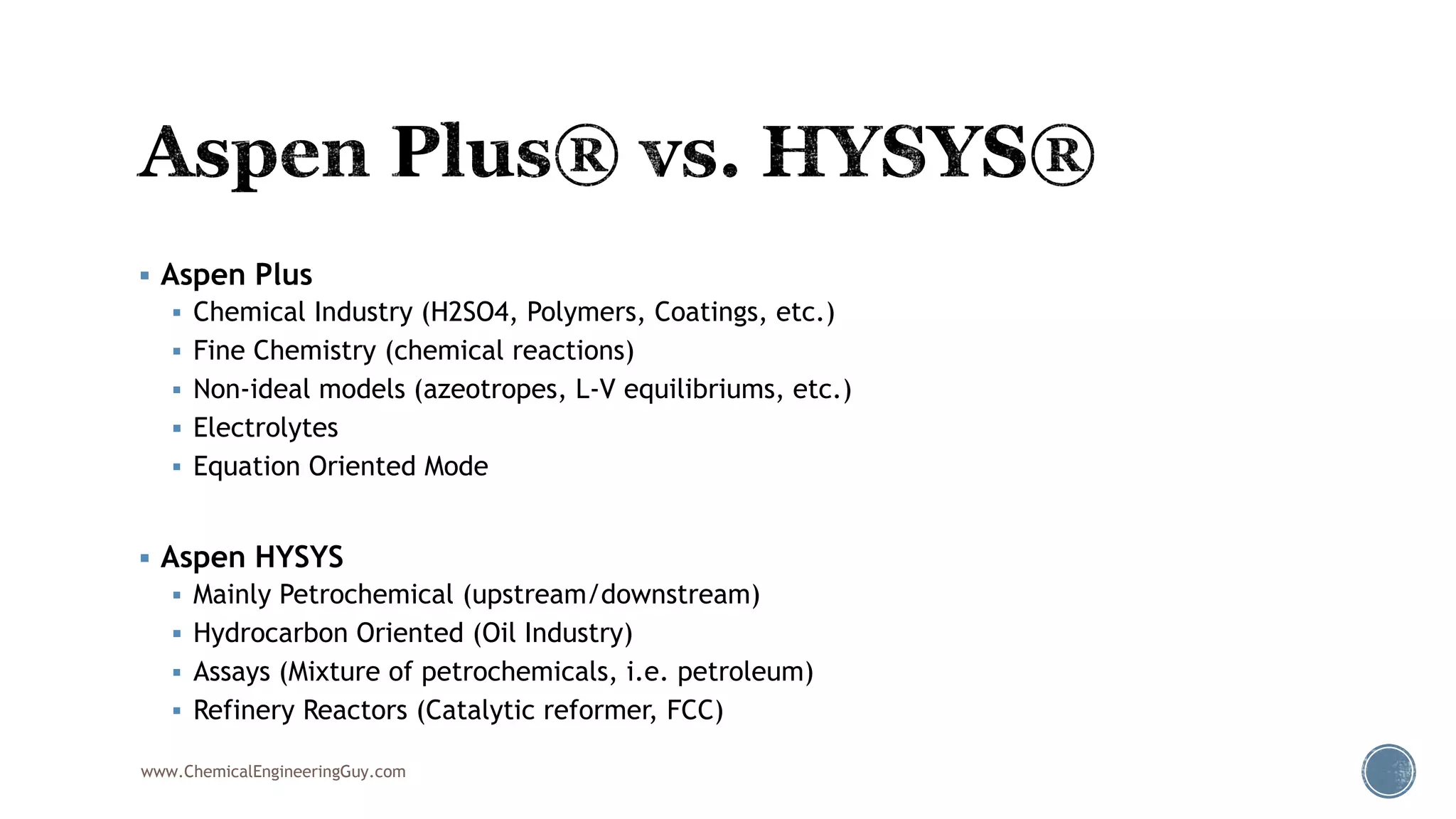  Aspen Plus
 Chemical Industry (H2SO4, Polymers, Coatings, etc.)
 Fine Chemistry (chemical reactions)
 Non-ideal models (azeotropes, L-V equilibriums, etc.)
 Electrolytes
 Equation Oriented Mode
 Aspen HYSYS
 Mainly Petrochemical (upstream/downstream)
 Hydrocarbon Oriented (Oil Industry)
 Assays (Mixture of petrochemicals, i.e. petroleum)
 Refinery Reactors (Catalytic reformer, FCC)
www.ChemicalEngineeringGuy.com
 