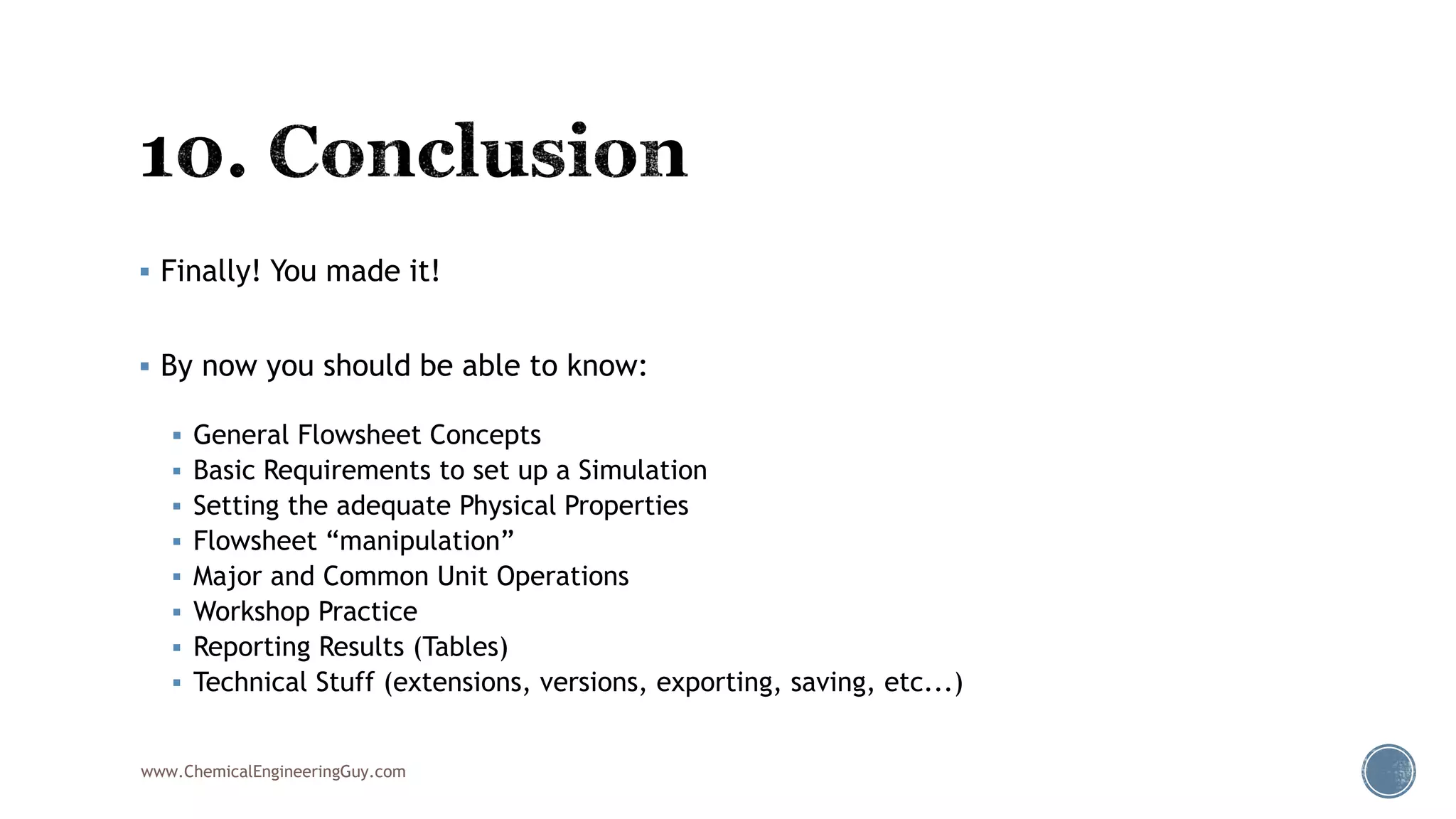  Finally! You made it!
 By now you should be able to know:
 General Flowsheet Concepts
 Basic Requirements to set up a Simulation
 Setting the adequate Physical Properties
 Flowsheet “manipulation”
 Major and Common Unit Operations
 Workshop Practice
 Reporting Results (Tables)
 Technical Stuff (extensions, versions, exporting, saving, etc...)
www.ChemicalEngineeringGuy.com
 