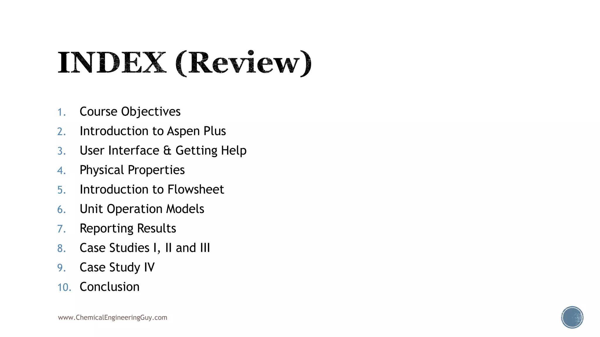 1. Course Objectives
2. Introduction to Aspen Plus
3. User Interface & Getting Help
4. Physical Properties
5. Introduction to Flowsheet
6. Unit Operation Models
7. Reporting Results
8. Case Studies I, II and III
9. Case Study IV
10. Conclusion
www.ChemicalEngineeringGuy.com
 