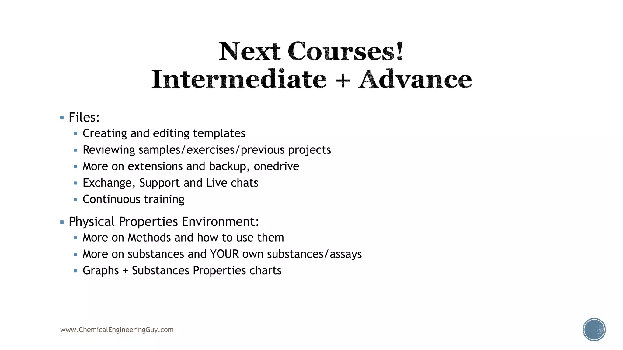  Files:
 Creating and editing templates
 Reviewing samples/exercises/previous projects
 More on extensions and backup, onedrive
 Exchange, Support and Live chats
 Continuous training
 Physical Properties Environment:
 More on Methods and how to use them
 More on substances and YOUR own substances/assays
 Graphs + Substances Properties charts
www.ChemicalEngineeringGuy.com
 