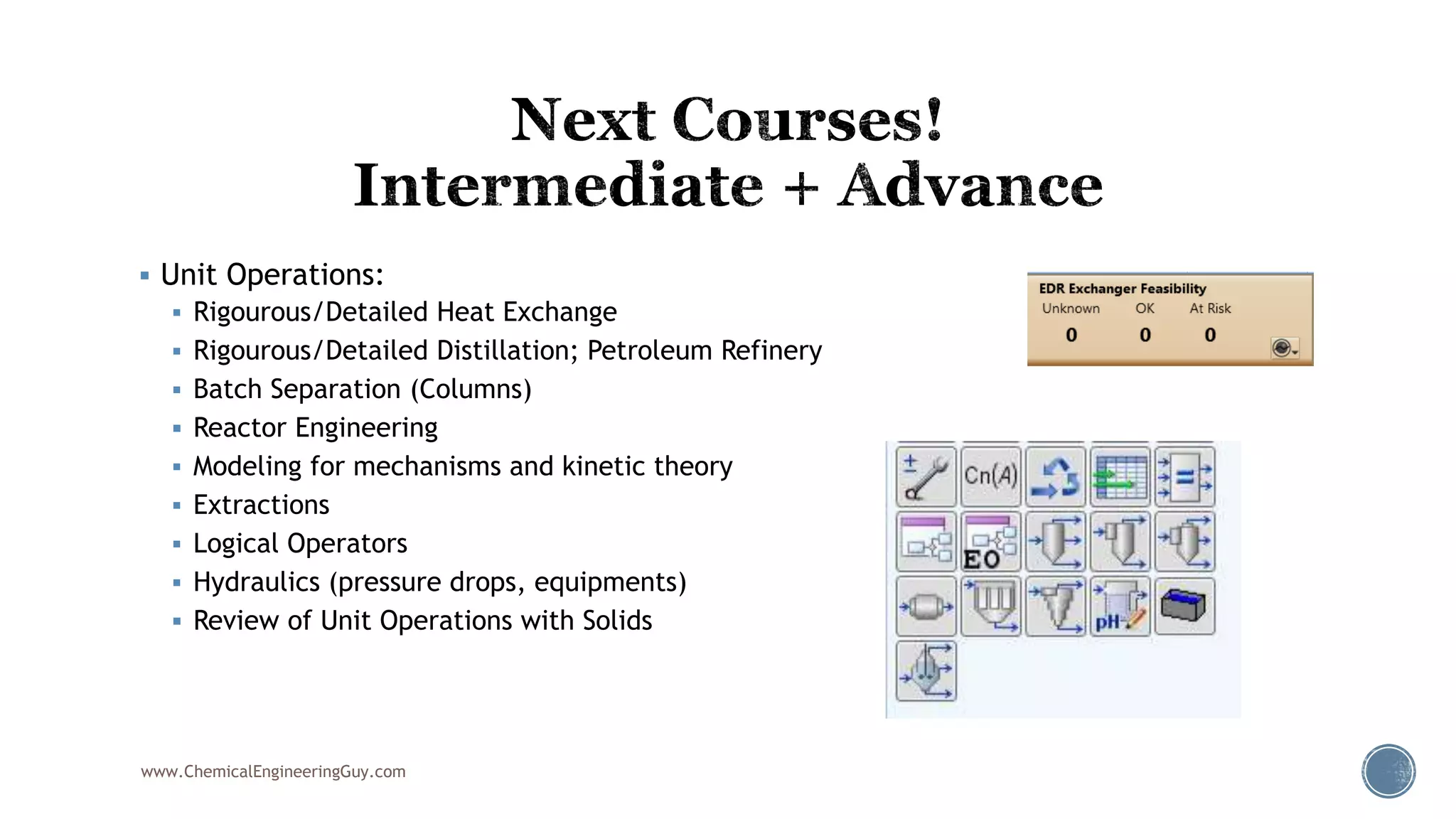  Unit Operations:
 Rigourous/Detailed Heat Exchange
 Rigourous/Detailed Distillation; Petroleum Refinery
 Batch Separation (Columns)
 Reactor Engineering
 Modeling for mechanisms and kinetic theory
 Extractions
 Logical Operators
 Hydraulics (pressure drops, equipments)
 Review of Unit Operations with Solids
www.ChemicalEngineeringGuy.com
 