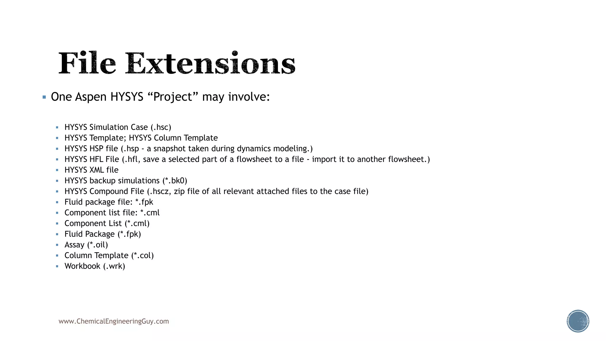  One Aspen HYSYS “Project” may involve:
 HYSYS Simulation Case (.hsc)
 HYSYS Template; HYSYS Column Template
 HYSYS HSP file (.hsp - a snapshot taken during dynamics modeling.)
 HYSYS HFL File (.hfl, save a selected part of a flowsheet to a file - import it to another flowsheet.)
 HYSYS XML file
 HYSYS backup simulations (*.bk0)
 HYSYS Compound File (.hscz, zip file of all relevant attached files to the case file)
 Fluid package file: *.fpk
 Component list file: *.cml
 Component List (*.cml)
 Fluid Package (*.fpk)
 Assay (*.oil)
 Column Template (*.col)
 Workbook (.wrk)
www.ChemicalEngineeringGuy.com
 