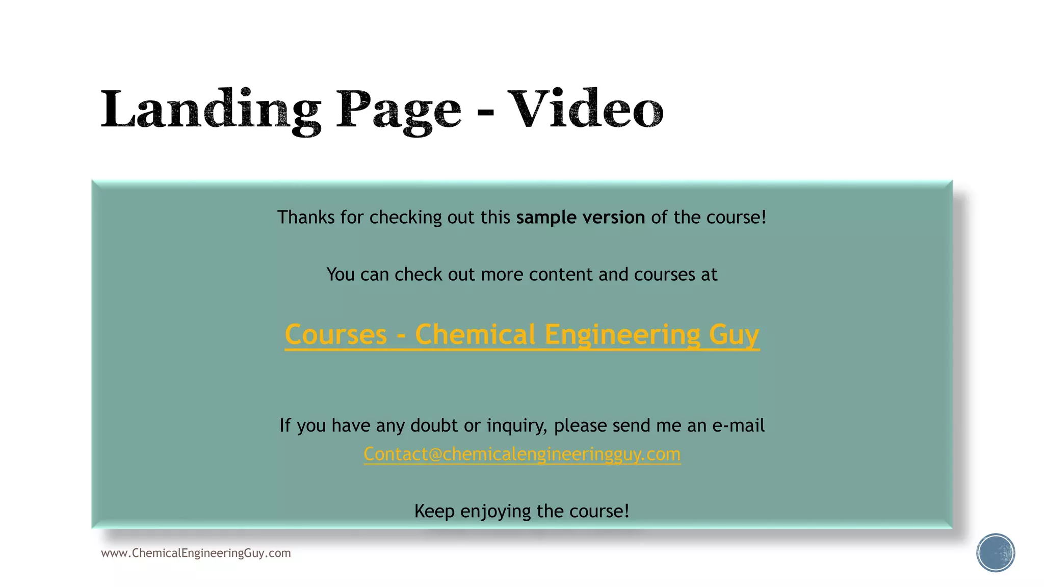  001 Lading Page
www.ChemicalEngineeringGuy.com
Thanks for checking out this sample version of the course!
You can check out more content and courses at
Courses - Chemical Engineering Guy
If you have any doubt or inquiry, please send me an e-mail
Contact@chemicalengineeringguy.com
Keep enjoying the course!
 