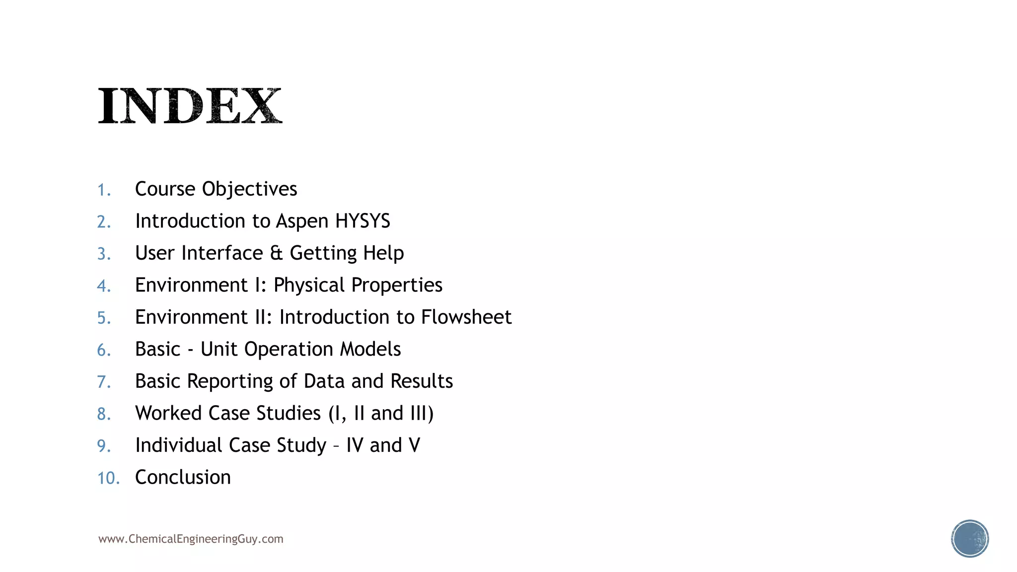1. Course Objectives
2. Introduction to Aspen HYSYS
3. User Interface & Getting Help
4. Environment I: Physical Properties
5. Environment II: Introduction to Flowsheet
6. Basic - Unit Operation Models
7. Basic Reporting of Data and Results
8. Worked Case Studies (I, II and III)
9. Individual Case Study – IV and V
10. Conclusion
www.ChemicalEngineeringGuy.com
 