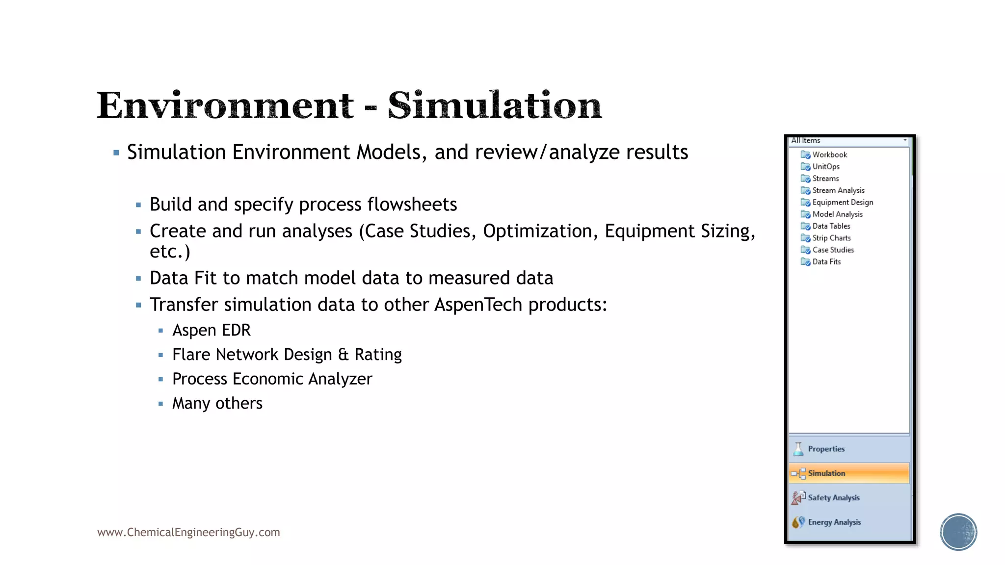  Simulation Environment Models, and review/analyze results
 Build and specify process flowsheets
 Create and run analyses (Case Studies, Optimization, Equipment Sizing,
etc.)
 Data Fit to match model data to measured data
 Transfer simulation data to other AspenTech products:
 Aspen EDR
 Flare Network Design & Rating
 Process Economic Analyzer
 Many others
www.ChemicalEngineeringGuy.com
 