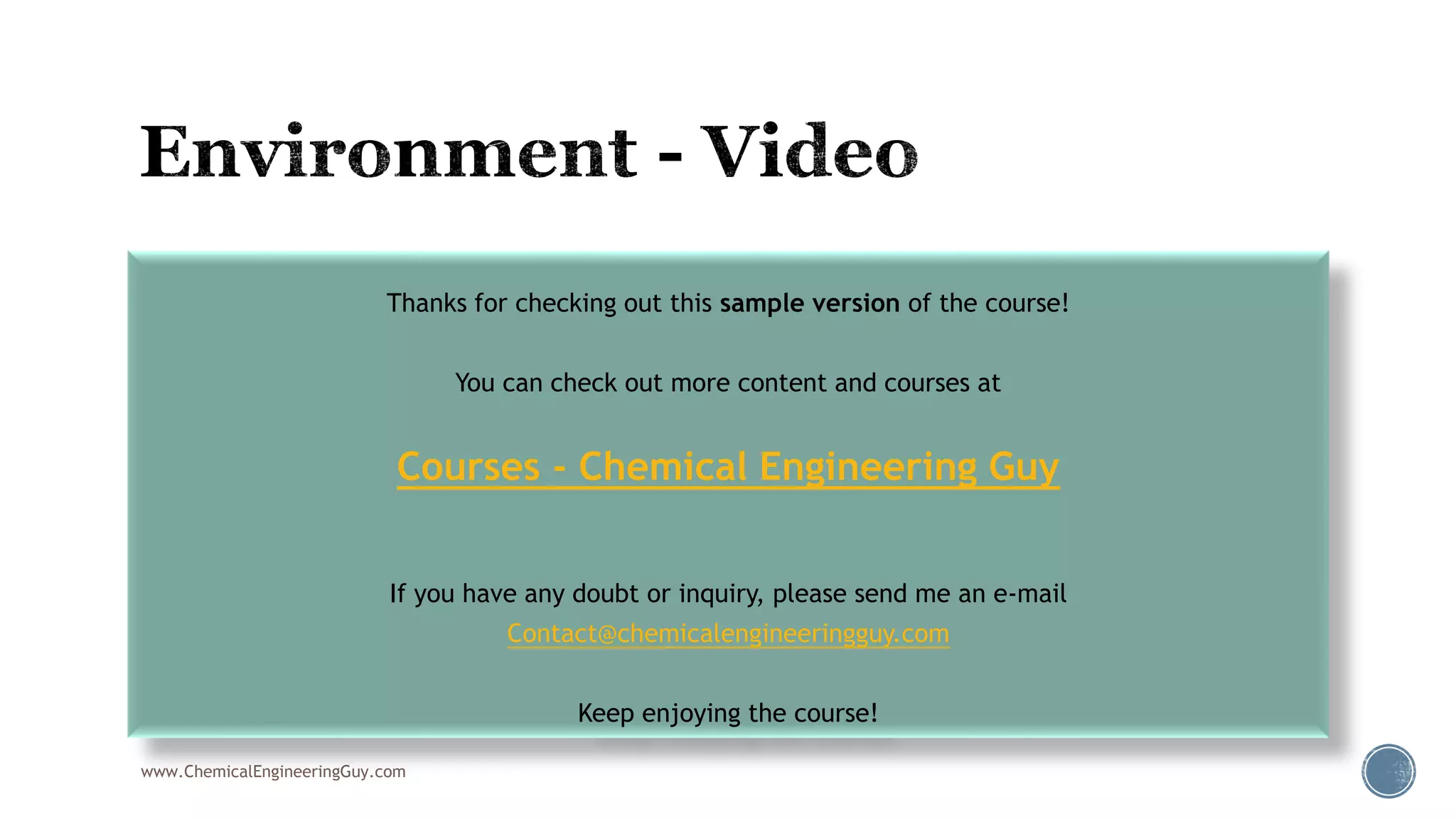  002 Environements & Physical Properties
www.ChemicalEngineeringGuy.com
Thanks for checking out this sample version of the course!
You can check out more content and courses at
Courses - Chemical Engineering Guy
If you have any doubt or inquiry, please send me an e-mail
Contact@chemicalengineeringguy.com
Keep enjoying the course!
 