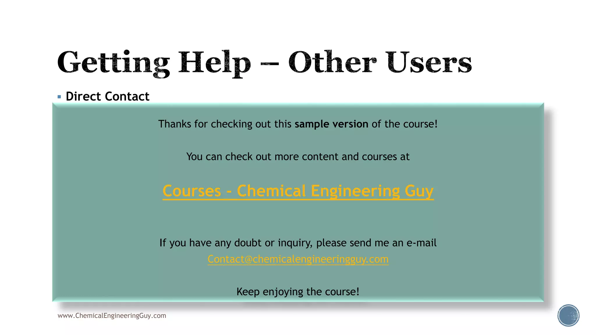  Direct Contact
 Via Udemy Private Messages/Discussion boards
 Via e-mail
 Contact@ChemicalEngineeringGuy.com
 Chemical.Engineering.Guy@gmail.com
 Forums & Groups
 http://www.egpet.net/
 http://www.cheresources.com/
 http://www.eng-tips.com/threadminder.cfm?pid=137
 Facebook Group:
 https://www.facebook.com/groups/aspenplushysysforum/ (250)
www.ChemicalEngineeringGuy.com
Thanks for checking out this sample version of the course!
You can check out more content and courses at
Courses - Chemical Engineering Guy
If you have any doubt or inquiry, please send me an e-mail
Contact@chemicalengineeringguy.com
Keep enjoying the course!
 