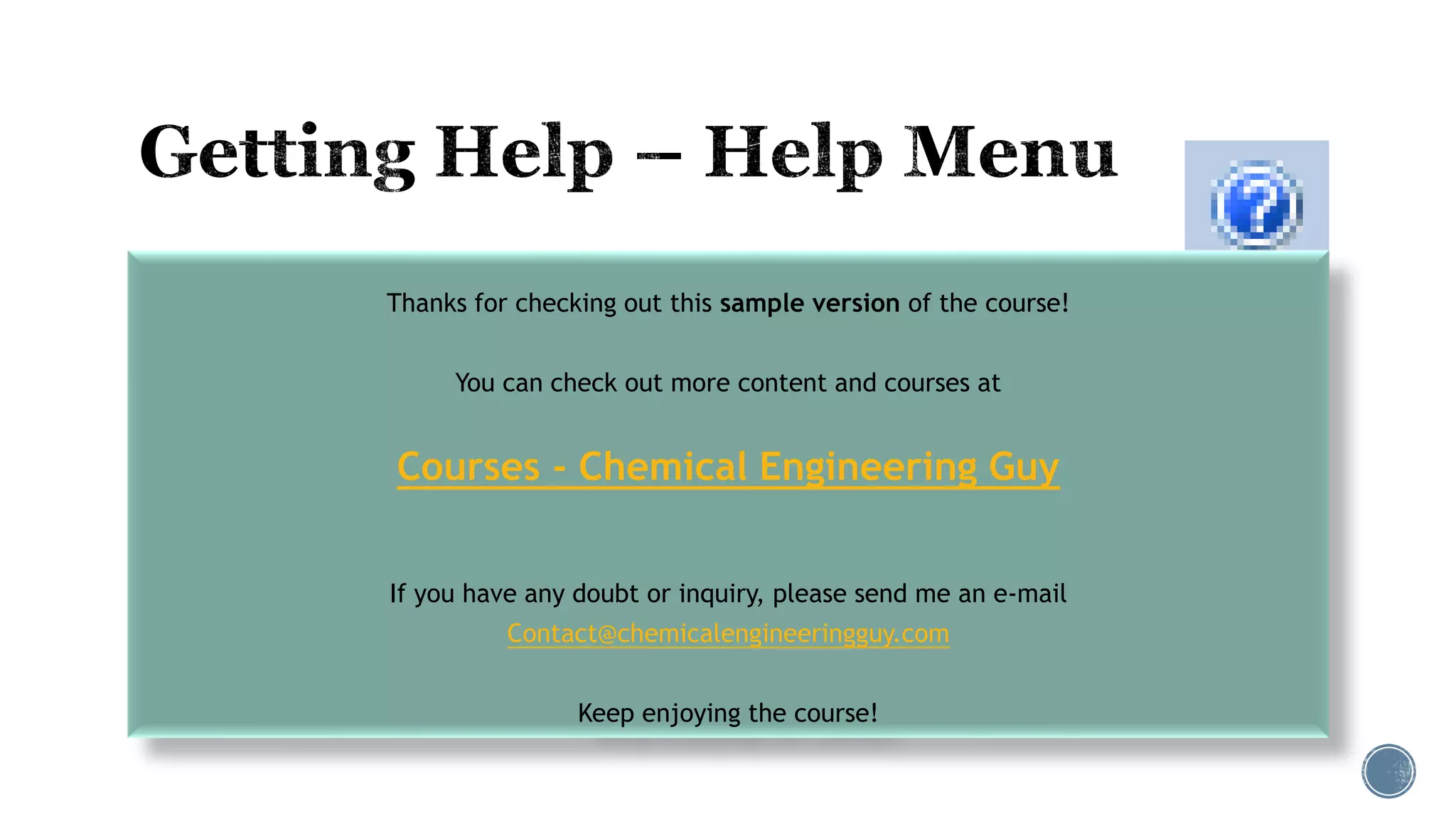  Help Topics
 Select Help Topics from the Help button on the ribbon
to launch online help:
 Contents: Browse through the documentation and Help article by topic, including Reference
Manuals
 Index: Search for help on a specific topic using the index entries
 Search: Search for a help on a topic that includes any word or words
 F1 Help
 With the cursor in the desired field, press the <F1> function key to bring up help for field
and/or sheet
Thanks for checking out this sample version of the course!
You can check out more content and courses at
Courses - Chemical Engineering Guy
If you have any doubt or inquiry, please send me an e-mail
Contact@chemicalengineeringguy.com
Keep enjoying the course!
 