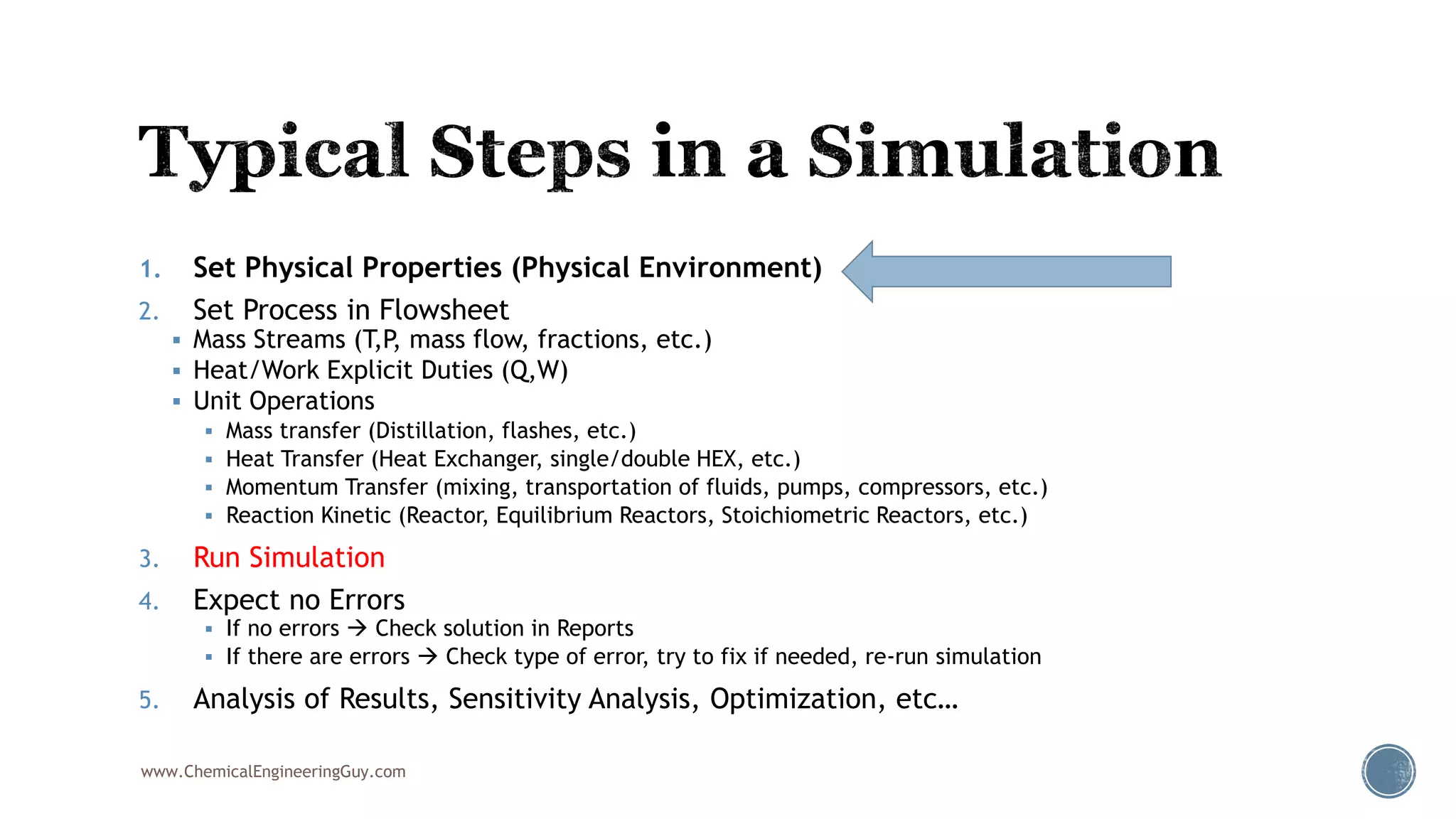 1. Set Physical Properties (Physical Environment)
2. Set Process in Flowsheet
 Mass Streams (T,P, mass flow, fractions, etc.)
 Heat/Work Explicit Duties (Q,W)
 Unit Operations
 Mass transfer (Distillation, flashes, etc.)
 Heat Transfer (Heat Exchanger, single/double HEX, etc.)
 Momentum Transfer (mixing, transportation of fluids, pumps, compressors, etc.)
 Reaction Kinetic (Reactor, Equilibrium Reactors, Stoichiometric Reactors, etc.)
3. Run Simulation
4. Expect no Errors
 If no errors  Check solution in Reports
 If there are errors  Check type of error, try to fix if needed, re-run simulation
5. Analysis of Results, Sensitivity Analysis, Optimization, etc…
www.ChemicalEngineeringGuy.com
 
