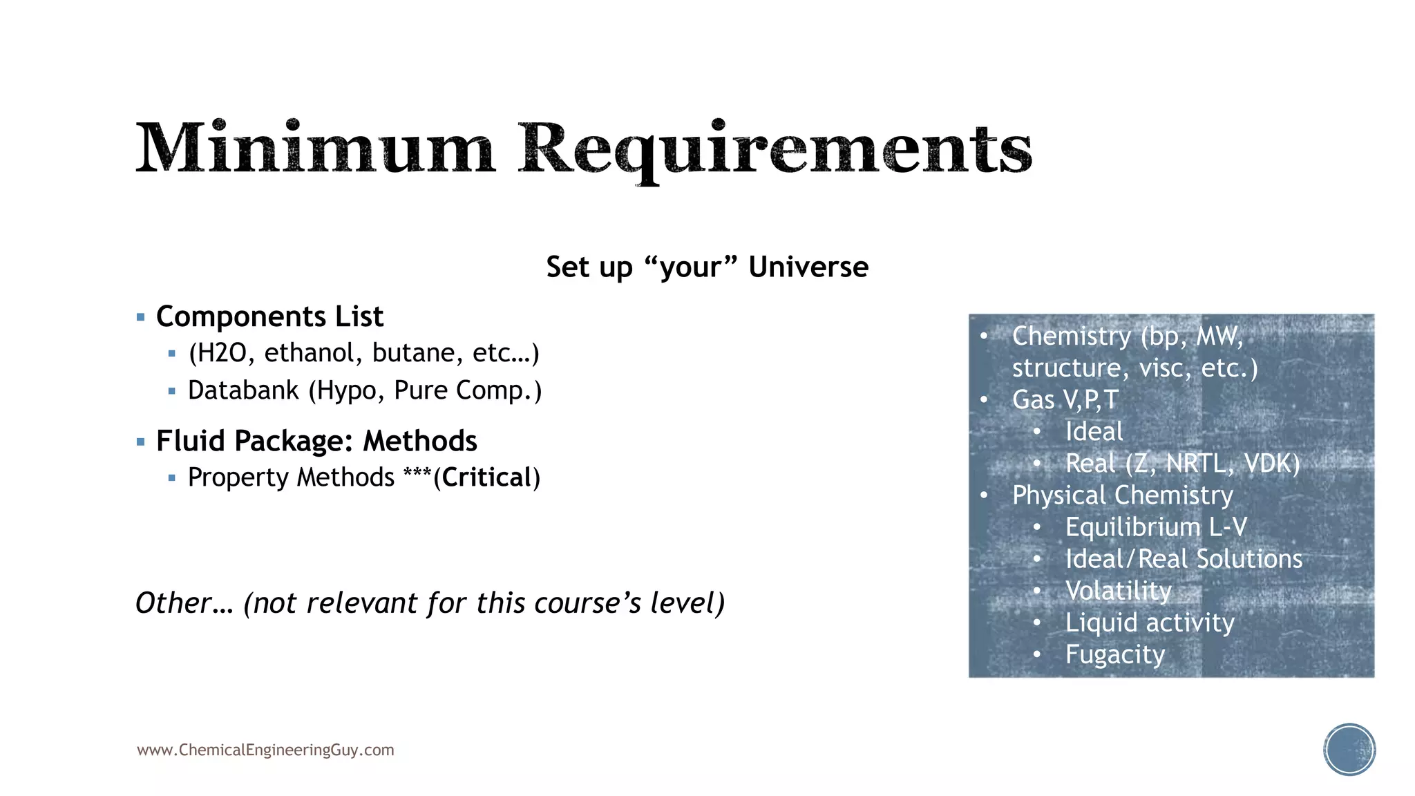 Set up “your” Universe
 Components List
 (H2O, ethanol, butane, etc…)
 Databank (Hypo, Pure Comp.)
 Fluid Package: Methods
 Property Methods ***(Critical)
Other… (not relevant for this course’s level)
www.ChemicalEngineeringGuy.com
• Chemistry (bp, MW,
structure, visc, etc.)
• Gas V,P,T
• Ideal
• Real (Z, NRTL, VDK)
• Physical Chemistry
• Equilibrium L-V
• Ideal/Real Solutions
• Volatility
• Liquid activity
• Fugacity
 