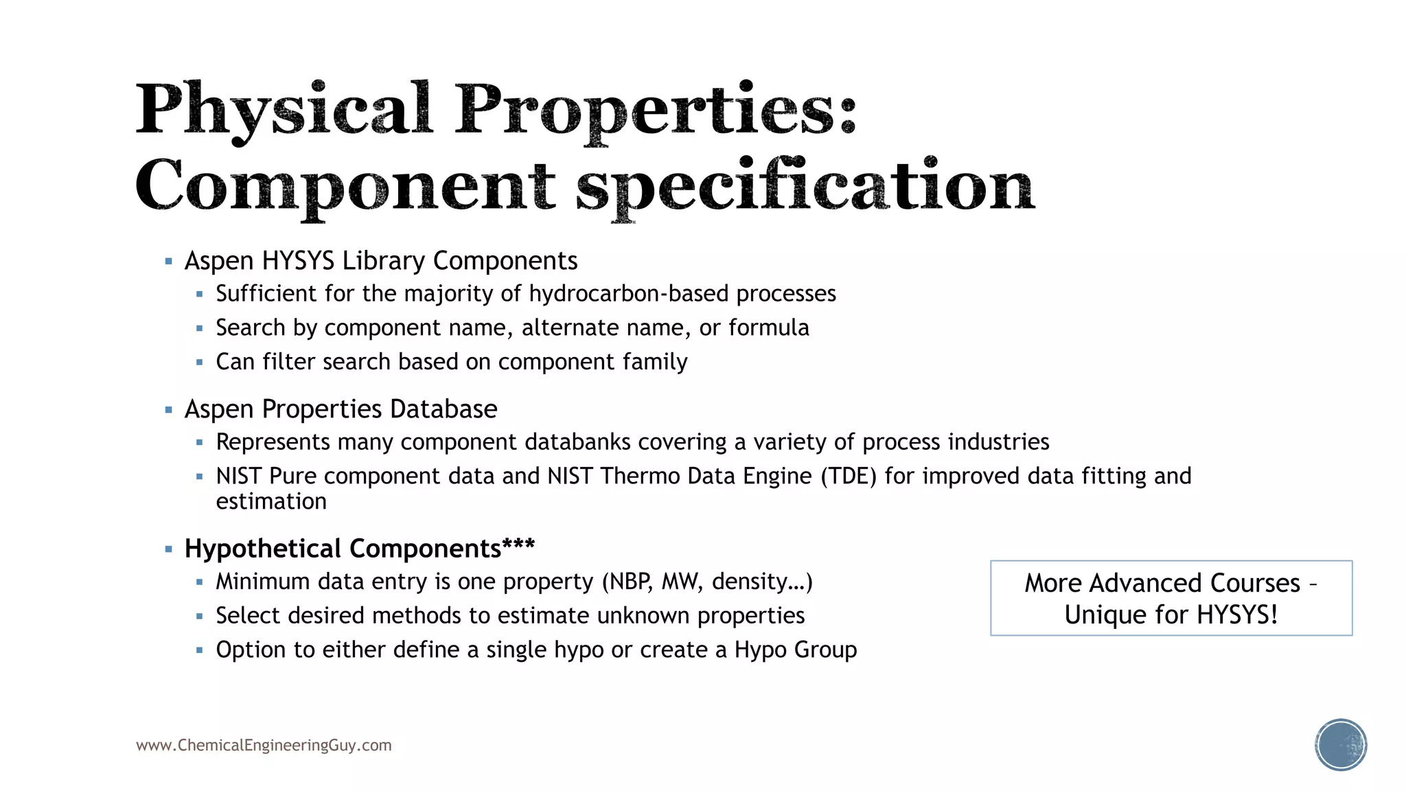  Aspen HYSYS Library Components
 Sufficient for the majority of hydrocarbon-based processes
 Search by component name, alternate name, or formula
 Can filter search based on component family
 Aspen Properties Database
 Represents many component databanks covering a variety of process industries
 NIST Pure component data and NIST Thermo Data Engine (TDE) for improved data fitting and
estimation
 Hypothetical Components***
 Minimum data entry is one property (NBP, MW, density…)
 Select desired methods to estimate unknown properties
 Option to either define a single hypo or create a Hypo Group
More Advanced Courses –
Unique for HYSYS!
www.ChemicalEngineeringGuy.com
 