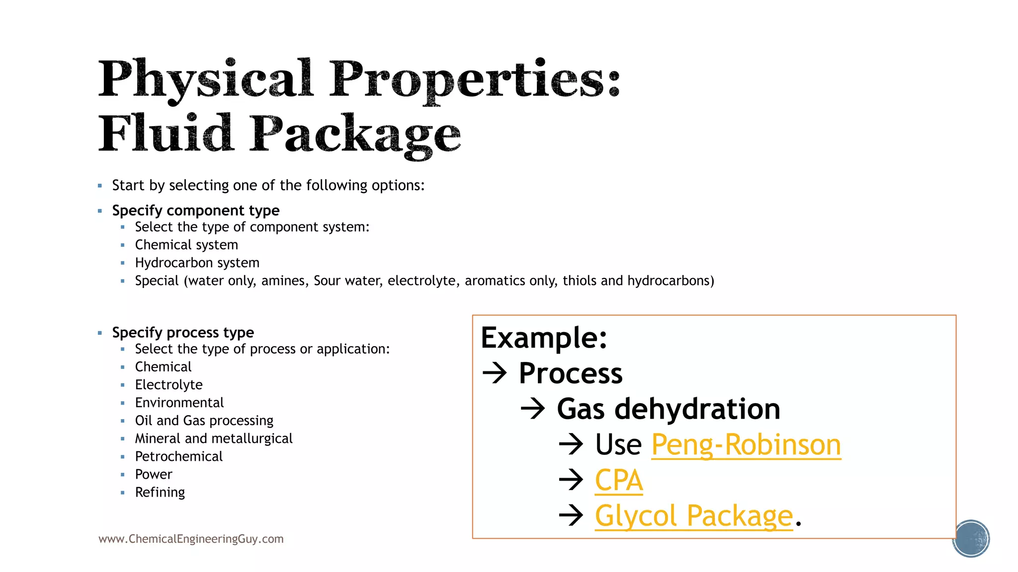  Start by selecting one of the following options:
 Specify component type
 Select the type of component system:
 Chemical system
 Hydrocarbon system
 Special (water only, amines, Sour water, electrolyte, aromatics only, thiols and hydrocarbons)
 Specify process type
 Select the type of process or application:
 Chemical
 Electrolyte
 Environmental
 Oil and Gas processing
 Mineral and metallurgical
 Petrochemical
 Power
 Refining
www.ChemicalEngineeringGuy.com
Example:
 Process
 Gas dehydration
 Use Peng-Robinson
 CPA
 Glycol Package.
 