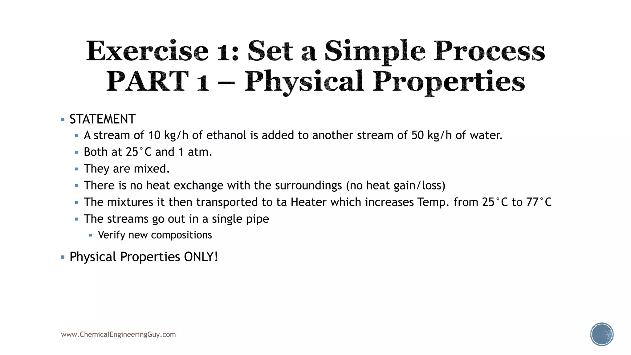  STATEMENT
 A stream of 10 kg/h of ethanol is added to another stream of 50 kg/h of water.
 Both at 25°C and 1 atm.
 They are mixed.
 There is no heat exchange with the surroundings (no heat gain/loss)
 The mixtures it then transported to ta Heater which increases Temp. from 25°C to 77°C
 The streams go out in a single pipe
 Verify new compositions
 Physical Properties ONLY!
www.ChemicalEngineeringGuy.com
 