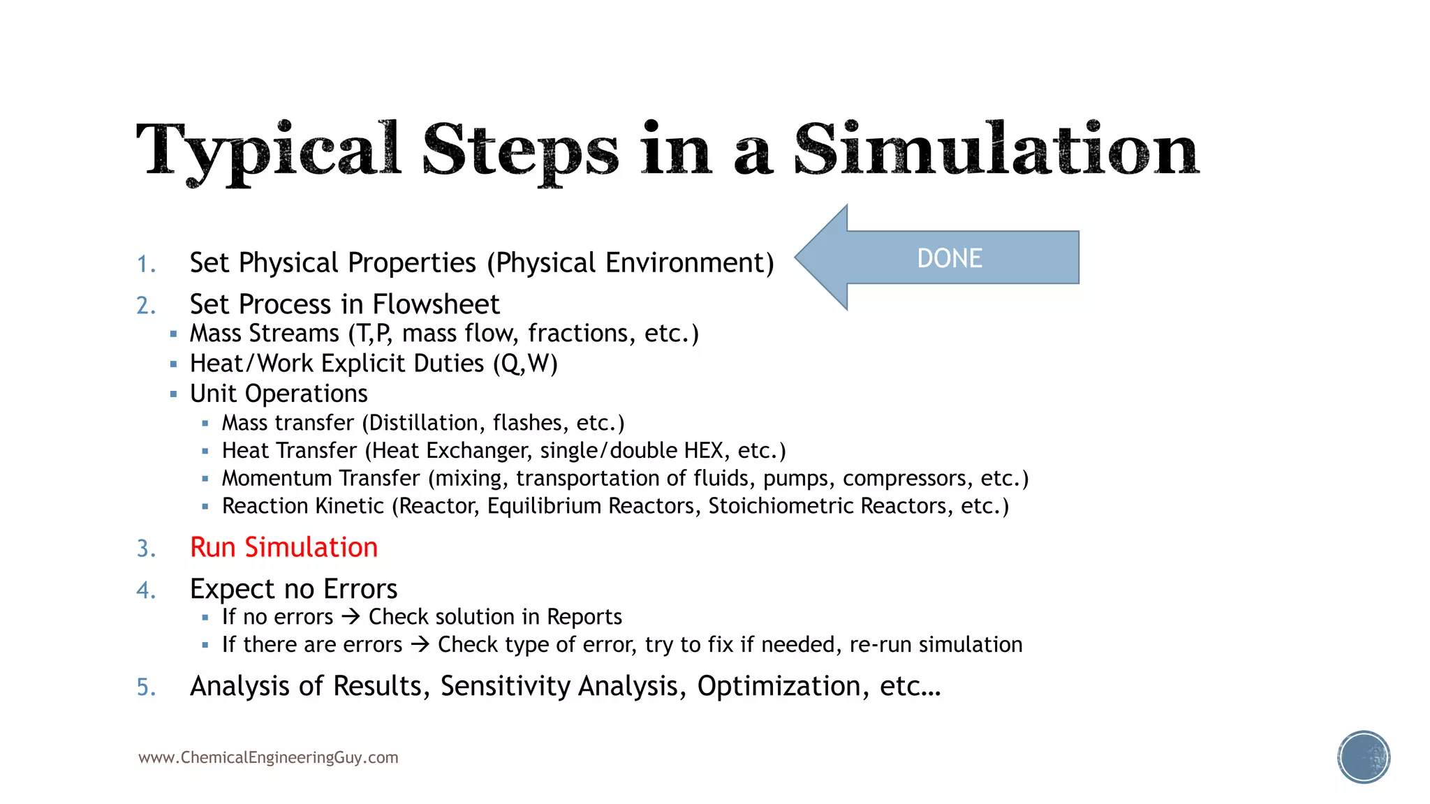 1. Set Physical Properties (Physical Environment)
2. Set Process in Flowsheet
 Mass Streams (T,P, mass flow, fractions, etc.)
 Heat/Work Explicit Duties (Q,W)
 Unit Operations
 Mass transfer (Distillation, flashes, etc.)
 Heat Transfer (Heat Exchanger, single/double HEX, etc.)
 Momentum Transfer (mixing, transportation of fluids, pumps, compressors, etc.)
 Reaction Kinetic (Reactor, Equilibrium Reactors, Stoichiometric Reactors, etc.)
3. Run Simulation
4. Expect no Errors
 If no errors  Check solution in Reports
 If there are errors  Check type of error, try to fix if needed, re-run simulation
5. Analysis of Results, Sensitivity Analysis, Optimization, etc…
www.ChemicalEngineeringGuy.com
DONE
 