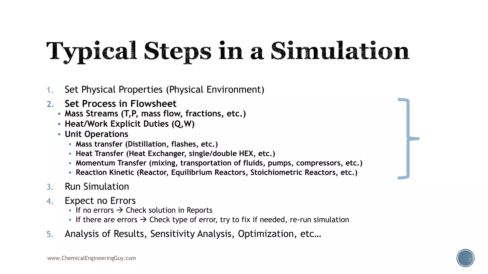 1. Set Physical Properties (Physical Environment)
2. Set Process in Flowsheet
 Mass Streams (T,P, mass flow, fractions, etc.)
 Heat/Work Explicit Duties (Q,W)
 Unit Operations
 Mass transfer (Distillation, flashes, etc.)
 Heat Transfer (Heat Exchanger, single/double HEX, etc.)
 Momentum Transfer (mixing, transportation of fluids, pumps, compressors, etc.)
 Reaction Kinetic (Reactor, Equilibrium Reactors, Stoichiometric Reactors, etc.)
3. Run Simulation
4. Expect no Errors
 If no errors  Check solution in Reports
 If there are errors  Check type of error, try to fix if needed, re-run simulation
5. Analysis of Results, Sensitivity Analysis, Optimization, etc…
www.ChemicalEngineeringGuy.com
 
