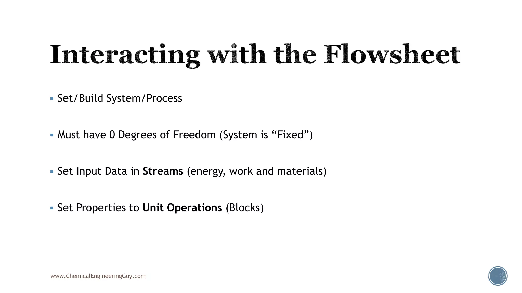  Set/Build System/Process
 Must have 0 Degrees of Freedom (System is “Fixed”)
 Set Input Data in Streams (energy, work and materials)
 Set Properties to Unit Operations (Blocks)
www.ChemicalEngineeringGuy.com
 