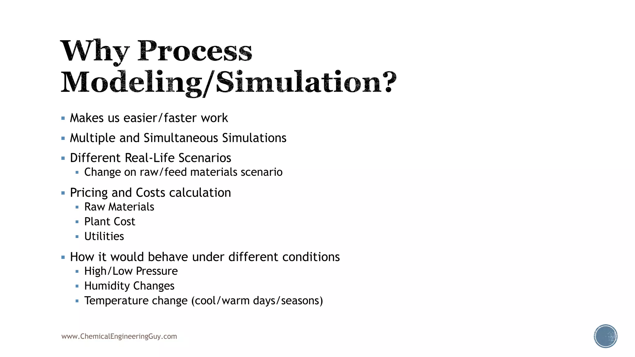  Makes us easier/faster work
 Multiple and Simultaneous Simulations
 Different Real-Life Scenarios
 Change on raw/feed materials scenario
 Pricing and Costs calculation
 Raw Materials
 Plant Cost
 Utilities
 How it would behave under different conditions
 High/Low Pressure
 Humidity Changes
 Temperature change (cool/warm days/seasons)
www.ChemicalEngineeringGuy.com
 