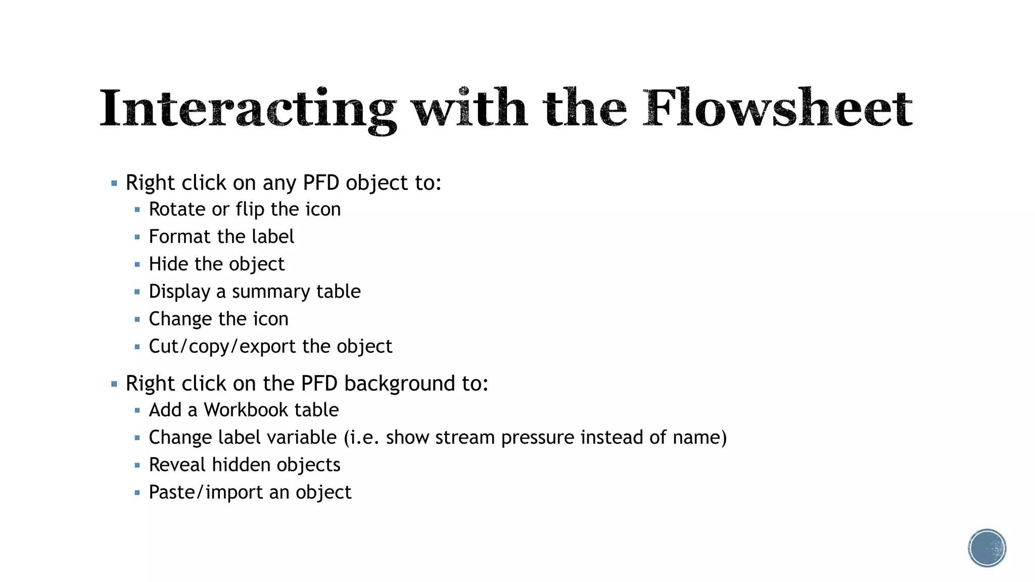  Right click on any PFD object to:
 Rotate or flip the icon
 Format the label
 Hide the object
 Display a summary table
 Change the icon
 Cut/copy/export the object
 Right click on the PFD background to:
 Add a Workbook table
 Change label variable (i.e. show stream pressure instead of name)
 Reveal hidden objects
 Paste/import an object
 