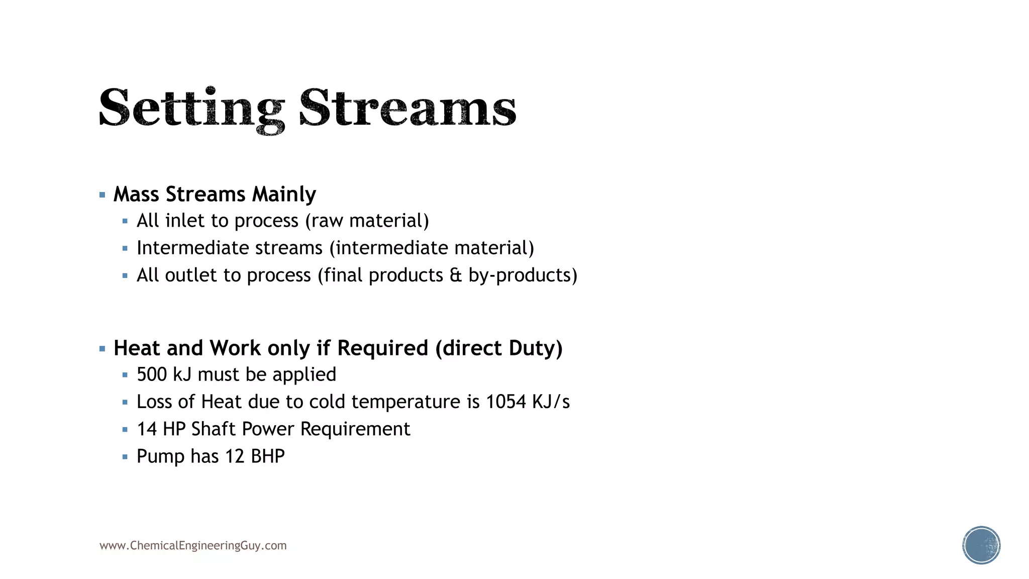  Mass Streams Mainly
 All inlet to process (raw material)
 Intermediate streams (intermediate material)
 All outlet to process (final products & by-products)
 Heat and Work only if Required (direct Duty)
 500 kJ must be applied
 Loss of Heat due to cold temperature is 1054 KJ/s
 14 HP Shaft Power Requirement
 Pump has 12 BHP
www.ChemicalEngineeringGuy.com
 
