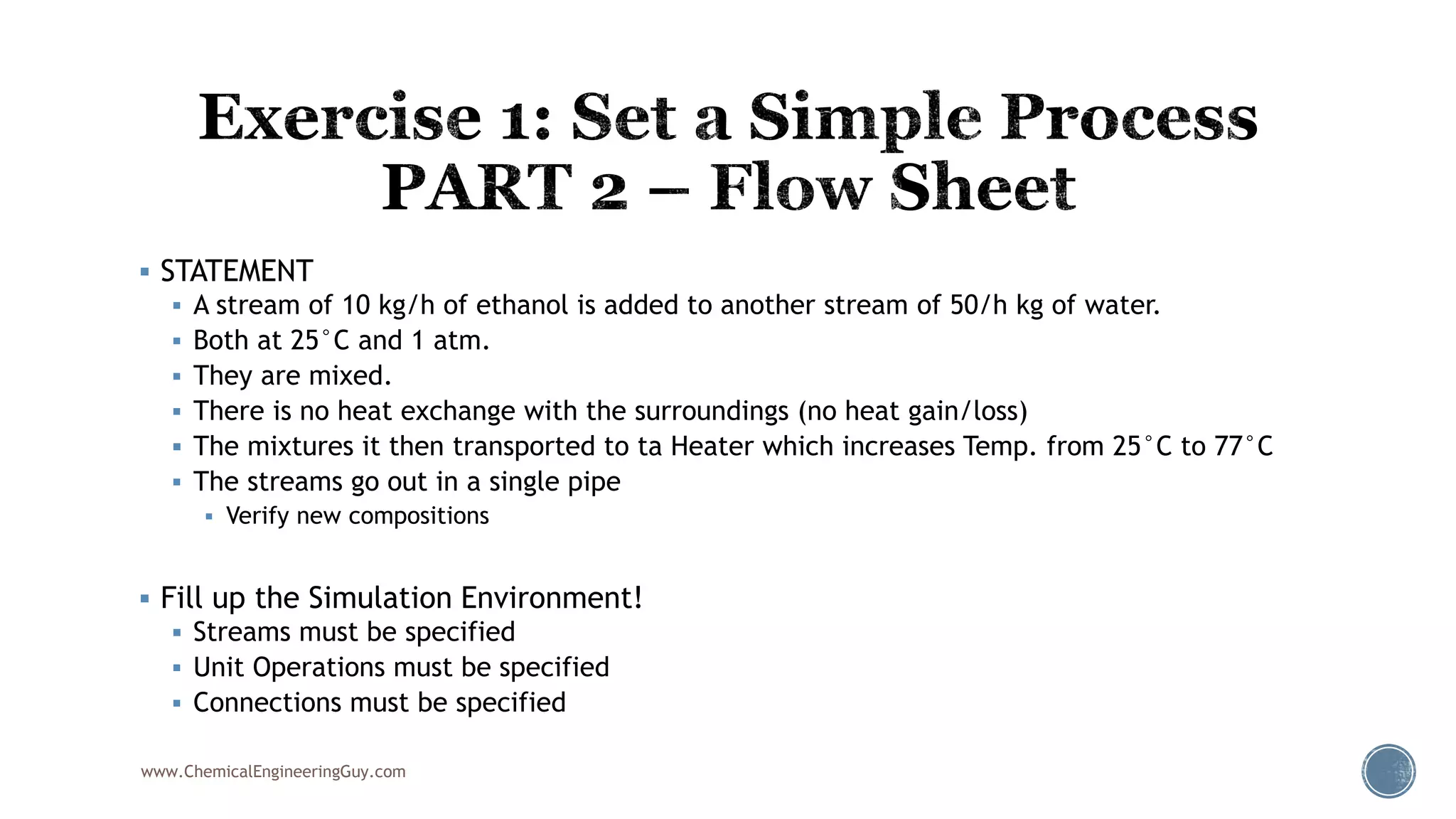  STATEMENT
 A stream of 10 kg/h of ethanol is added to another stream of 50/h kg of water.
 Both at 25°C and 1 atm.
 They are mixed.
 There is no heat exchange with the surroundings (no heat gain/loss)
 The mixtures it then transported to ta Heater which increases Temp. from 25°C to 77°C
 The streams go out in a single pipe
 Verify new compositions
 Fill up the Simulation Environment!
 Streams must be specified
 Unit Operations must be specified
 Connections must be specified
www.ChemicalEngineeringGuy.com
 