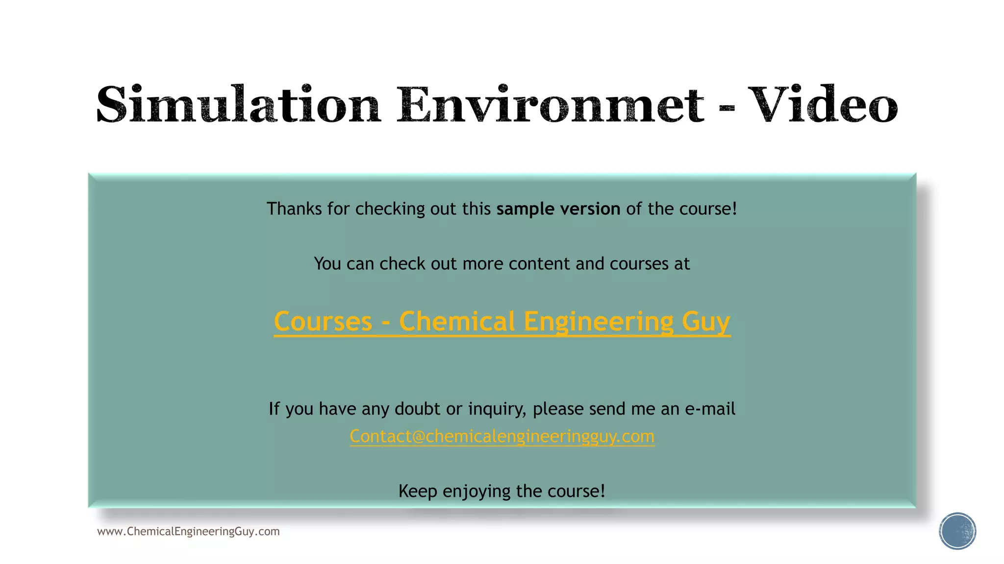  006 Filling the Simulation Environement
www.ChemicalEngineeringGuy.com
Thanks for checking out this sample version of the course!
You can check out more content and courses at
Courses - Chemical Engineering Guy
If you have any doubt or inquiry, please send me an e-mail
Contact@chemicalengineeringguy.com
Keep enjoying the course!
 