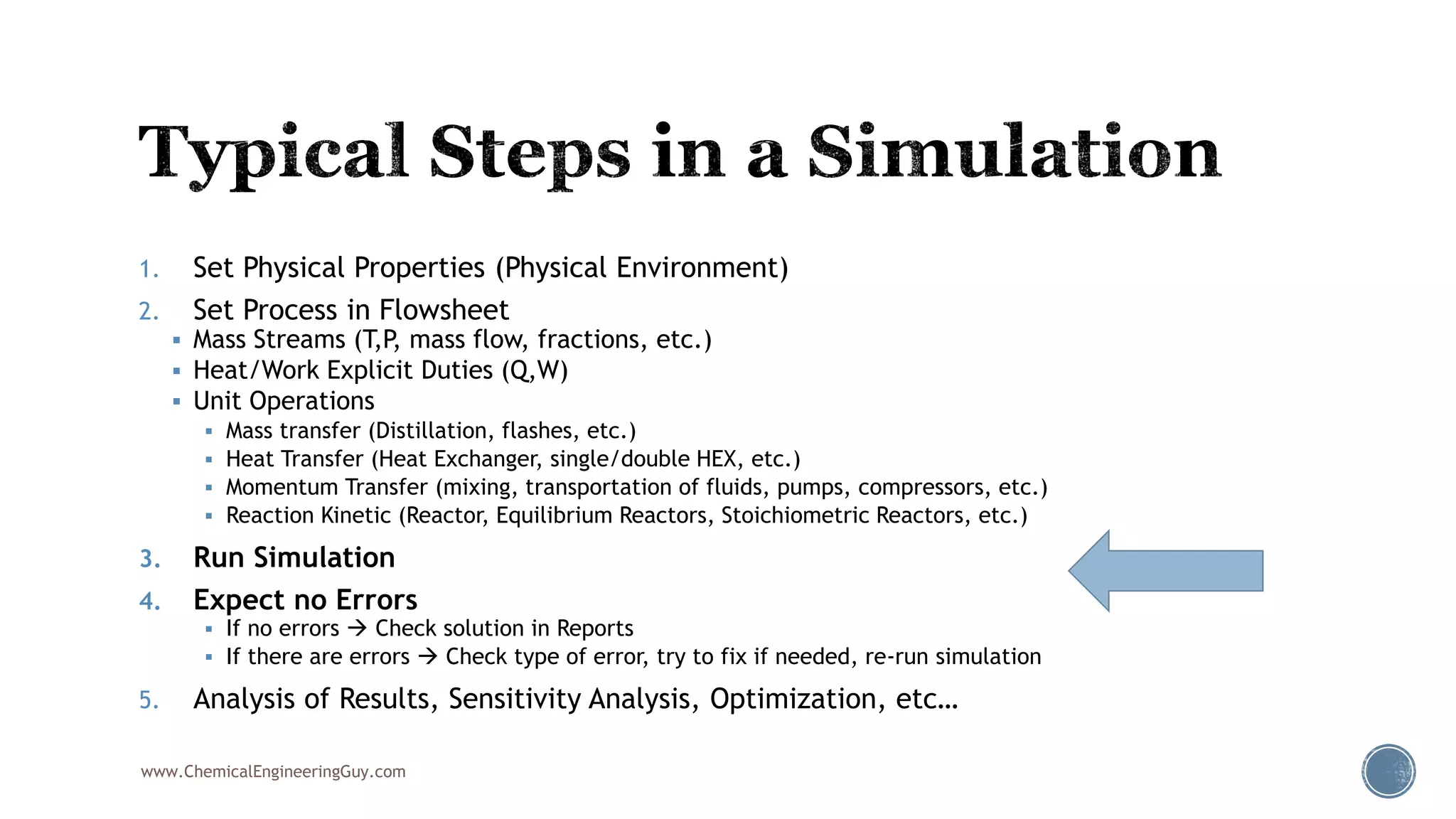 1. Set Physical Properties (Physical Environment)
2. Set Process in Flowsheet
 Mass Streams (T,P, mass flow, fractions, etc.)
 Heat/Work Explicit Duties (Q,W)
 Unit Operations
 Mass transfer (Distillation, flashes, etc.)
 Heat Transfer (Heat Exchanger, single/double HEX, etc.)
 Momentum Transfer (mixing, transportation of fluids, pumps, compressors, etc.)
 Reaction Kinetic (Reactor, Equilibrium Reactors, Stoichiometric Reactors, etc.)
3. Run Simulation
4. Expect no Errors
 If no errors  Check solution in Reports
 If there are errors  Check type of error, try to fix if needed, re-run simulation
5. Analysis of Results, Sensitivity Analysis, Optimization, etc…
www.ChemicalEngineeringGuy.com
 