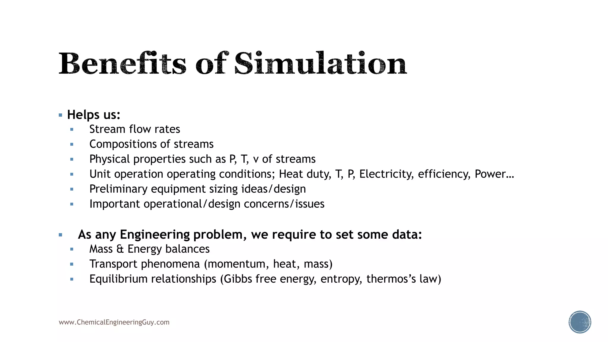  Helps us:
 Stream flow rates
 Compositions of streams
 Physical properties such as P, T, v of streams
 Unit operation operating conditions; Heat duty, T, P, Electricity, efficiency, Power…
 Preliminary equipment sizing ideas/design
 Important operational/design concerns/issues
 As any Engineering problem, we require to set some data:
 Mass & Energy balances
 Transport phenomena (momentum, heat, mass)
 Equilibrium relationships (Gibbs free energy, entropy, thermos’s law)
www.ChemicalEngineeringGuy.com
 