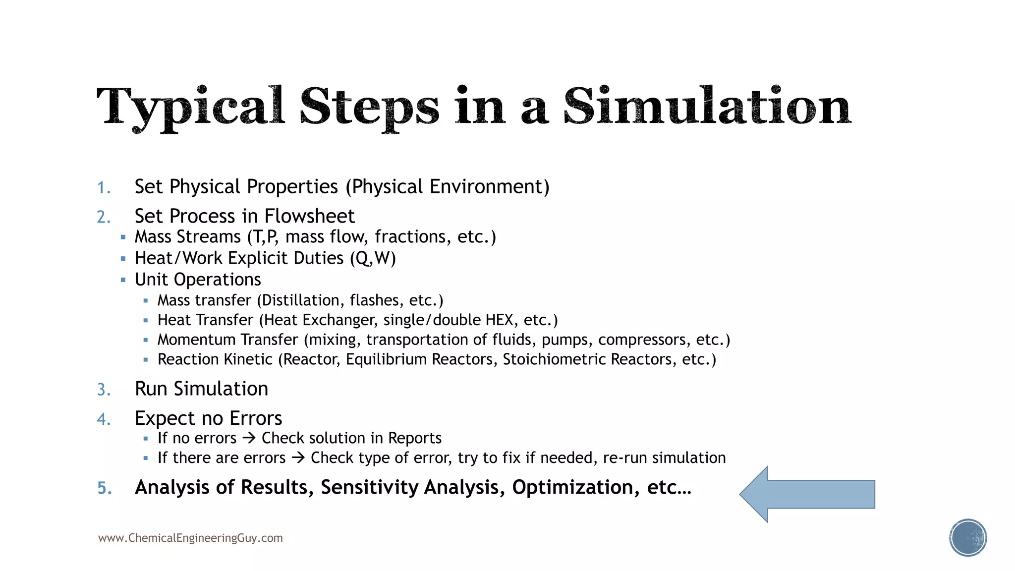 1. Set Physical Properties (Physical Environment)
2. Set Process in Flowsheet
 Mass Streams (T,P, mass flow, fractions, etc.)
 Heat/Work Explicit Duties (Q,W)
 Unit Operations
 Mass transfer (Distillation, flashes, etc.)
 Heat Transfer (Heat Exchanger, single/double HEX, etc.)
 Momentum Transfer (mixing, transportation of fluids, pumps, compressors, etc.)
 Reaction Kinetic (Reactor, Equilibrium Reactors, Stoichiometric Reactors, etc.)
3. Run Simulation
4. Expect no Errors
 If no errors  Check solution in Reports
 If there are errors  Check type of error, try to fix if needed, re-run simulation
5. Analysis of Results, Sensitivity Analysis, Optimization, etc…
www.ChemicalEngineeringGuy.com
 