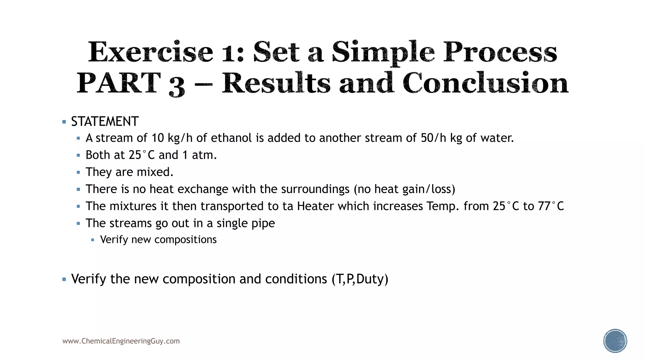  STATEMENT
 A stream of 10 kg/h of ethanol is added to another stream of 50/h kg of water.
 Both at 25°C and 1 atm.
 They are mixed.
 There is no heat exchange with the surroundings (no heat gain/loss)
 The mixtures it then transported to ta Heater which increases Temp. from 25°C to 77°C
 The streams go out in a single pipe
 Verify new compositions
 Verify the new composition and conditions (T,P,Duty)
www.ChemicalEngineeringGuy.com
 