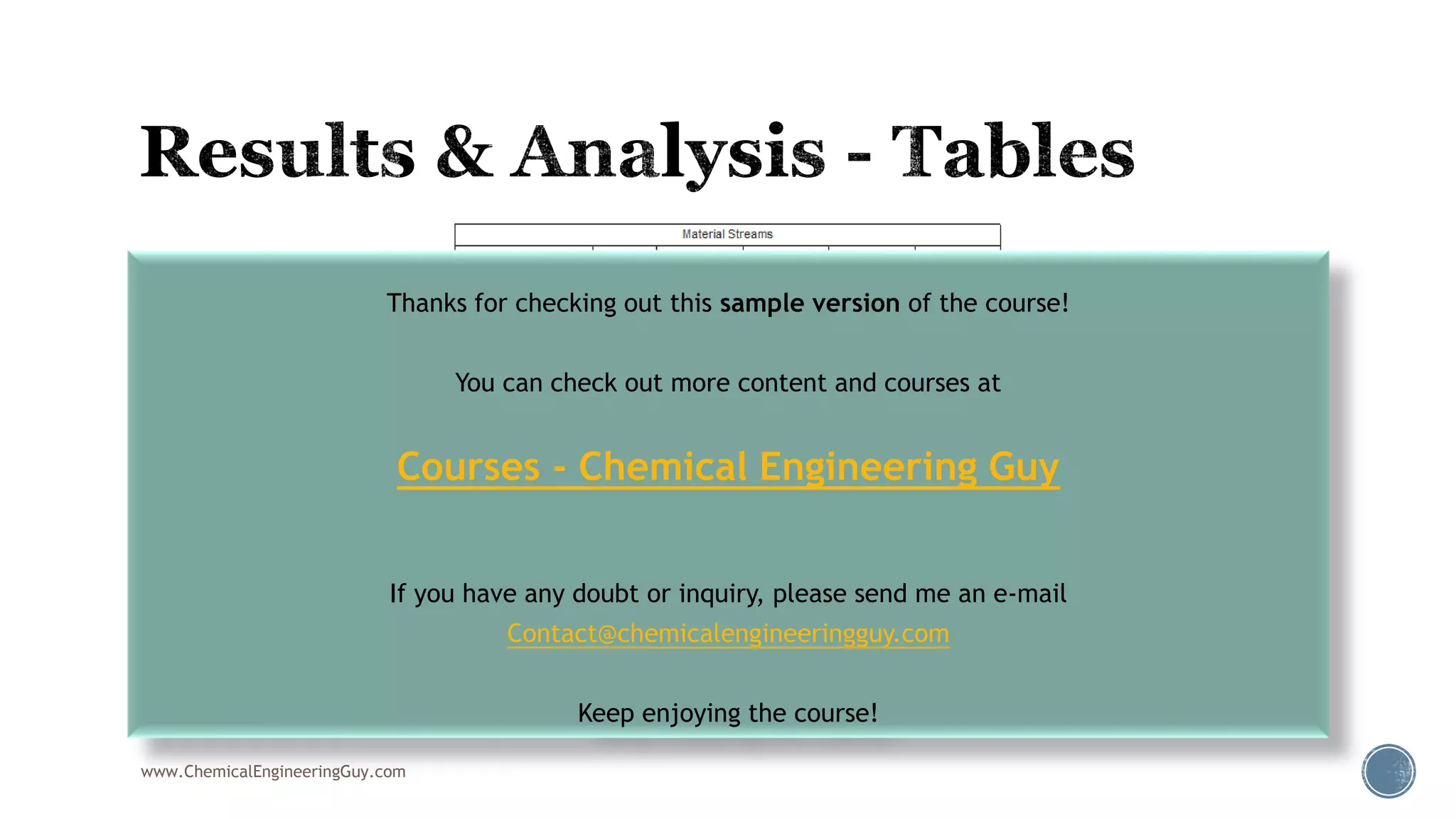 www.ChemicalEngineeringGuy.com
Thanks for checking out this sample version of the course!
You can check out more content and courses at
Courses - Chemical Engineering Guy
If you have any doubt or inquiry, please send me an e-mail
Contact@chemicalengineeringguy.com
Keep enjoying the course!
 