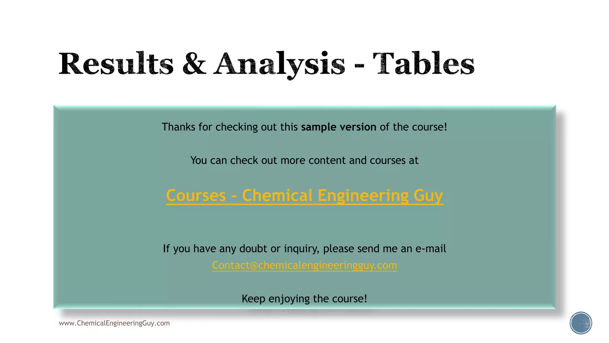 www.ChemicalEngineeringGuy.com
Thanks for checking out this sample version of the course!
You can check out more content and courses at
Courses - Chemical Engineering Guy
If you have any doubt or inquiry, please send me an e-mail
Contact@chemicalengineeringguy.com
Keep enjoying the course!
 