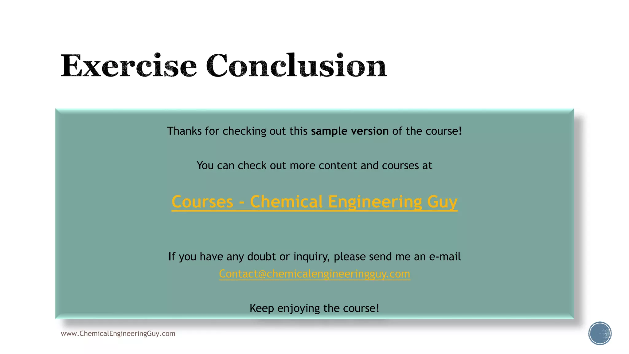  006 Environment Conclusion
www.ChemicalEngineeringGuy.com
Thanks for checking out this sample version of the course!
You can check out more content and courses at
Courses - Chemical Engineering Guy
If you have any doubt or inquiry, please send me an e-mail
Contact@chemicalengineeringguy.com
Keep enjoying the course!
 