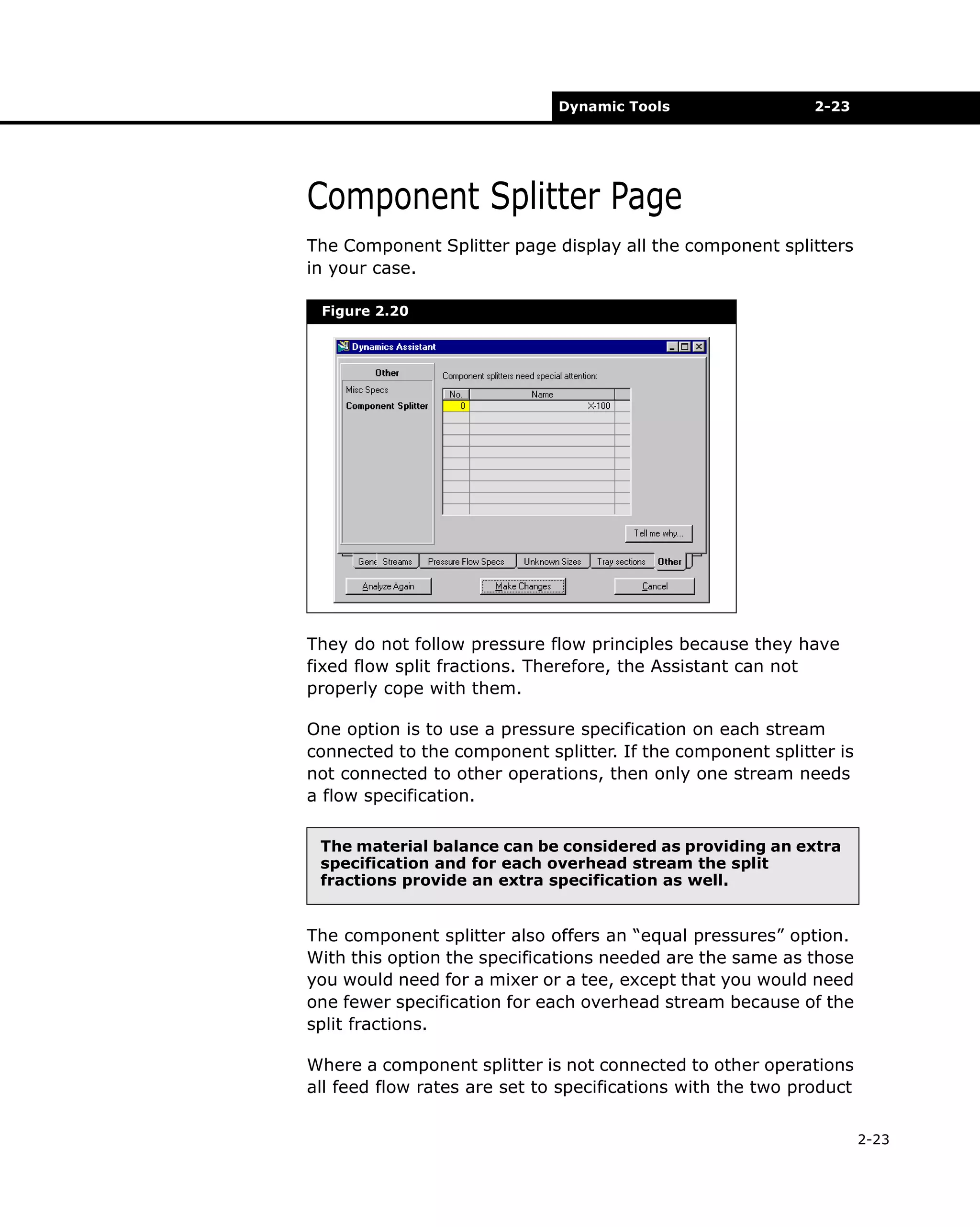 Dynamic Tools

2-23

Component Splitter Page
The Component Splitter page display all the component splitters
in your case.
Figure 2.20

They do not follow pressure flow principles because they have
fixed flow split fractions. Therefore, the Assistant can not
properly cope with them.
One option is to use a pressure specification on each stream
connected to the component splitter. If the component splitter is
not connected to other operations, then only one stream needs
a flow specification.
The material balance can be considered as providing an extra
specification and for each overhead stream the split
fractions provide an extra specification as well.

The component splitter also offers an “equal pressures” option.
With this option the specifications needed are the same as those
you would need for a mixer or a tee, except that you would need
one fewer specification for each overhead stream because of the
split fractions.
Where a component splitter is not connected to other operations
all feed flow rates are set to specifications with the two product
2-23

 