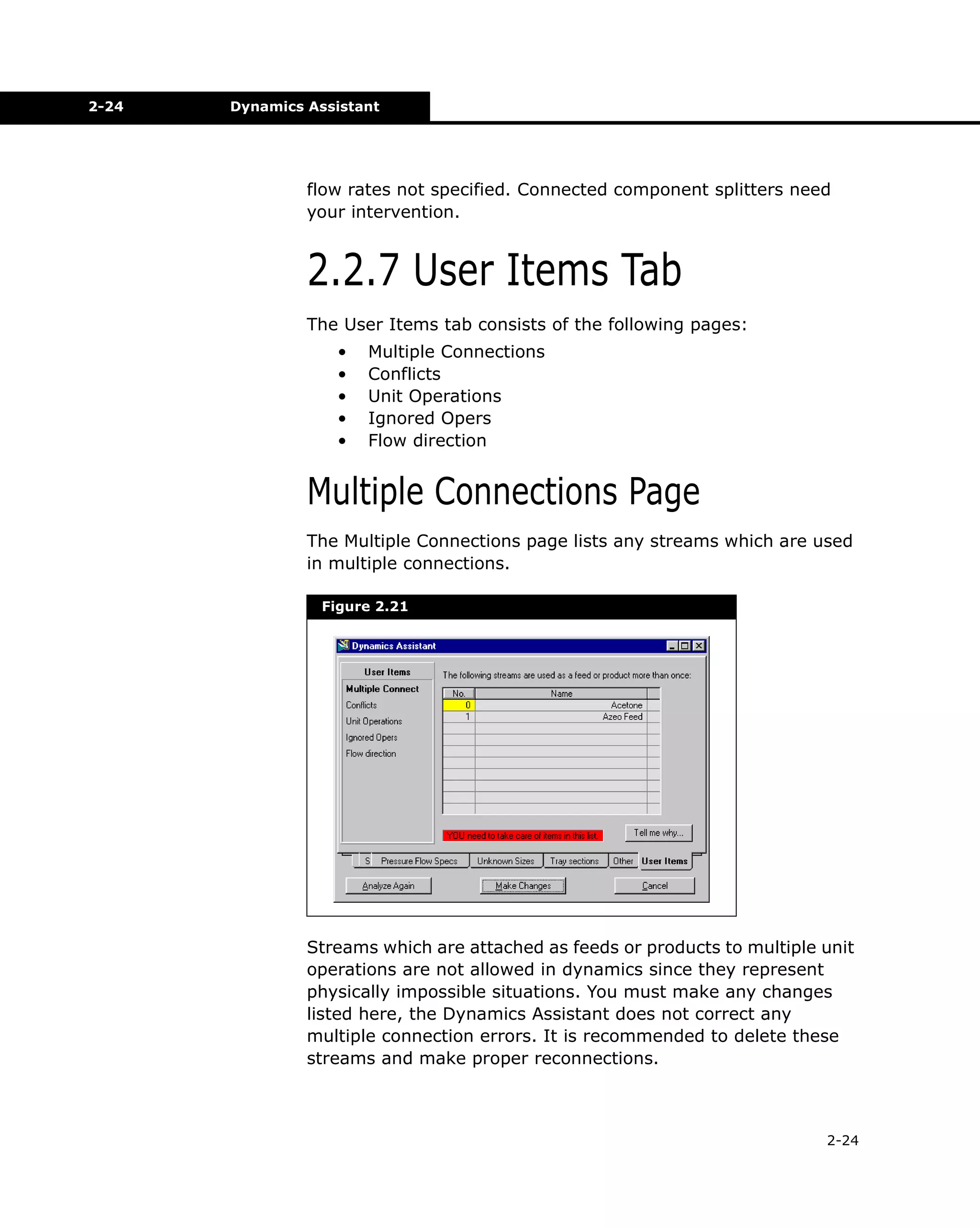 2-24

Dynamics Assistant

flow rates not specified. Connected component splitters need
your intervention.

2.2.7 User Items Tab
The User Items tab consists of the following pages:
•
•
•
•
•

Multiple Connections
Conflicts
Unit Operations
Ignored Opers
Flow direction

Multiple Connections Page
The Multiple Connections page lists any streams which are used
in multiple connections.
Figure 2.21

Streams which are attached as feeds or products to multiple unit
operations are not allowed in dynamics since they represent
physically impossible situations. You must make any changes
listed here, the Dynamics Assistant does not correct any
multiple connection errors. It is recommended to delete these
streams and make proper reconnections.

2-24

 