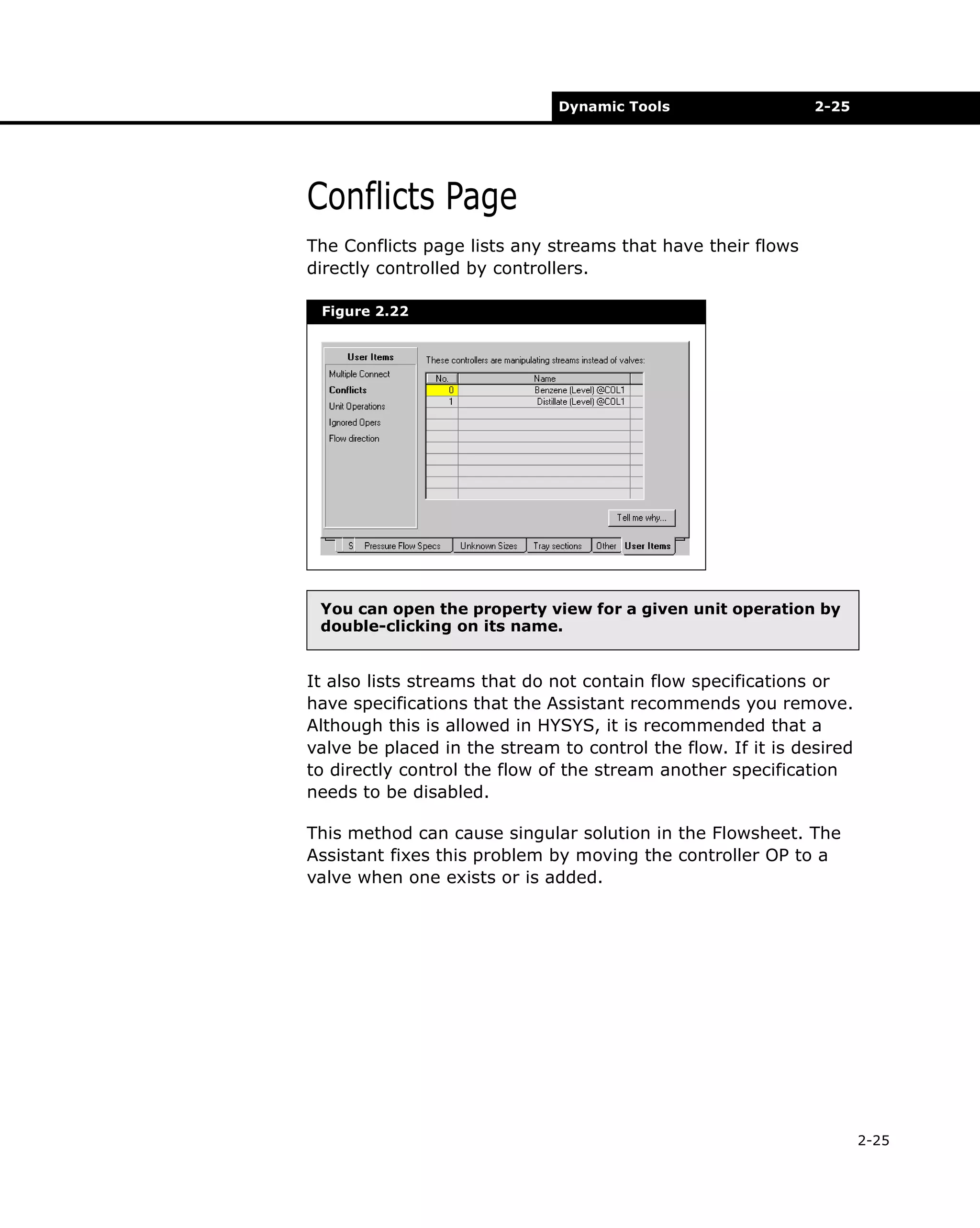 Dynamic Tools

2-25

Conflicts Page
The Conflicts page lists any streams that have their flows
directly controlled by controllers.
Figure 2.22

You can open the property view for a given unit operation by
double-clicking on its name.

It also lists streams that do not contain flow specifications or
have specifications that the Assistant recommends you remove.
Although this is allowed in HYSYS, it is recommended that a
valve be placed in the stream to control the flow. If it is desired
to directly control the flow of the stream another specification
needs to be disabled.
This method can cause singular solution in the Flowsheet. The
Assistant fixes this problem by moving the controller OP to a
valve when one exists or is added.

2-25

 