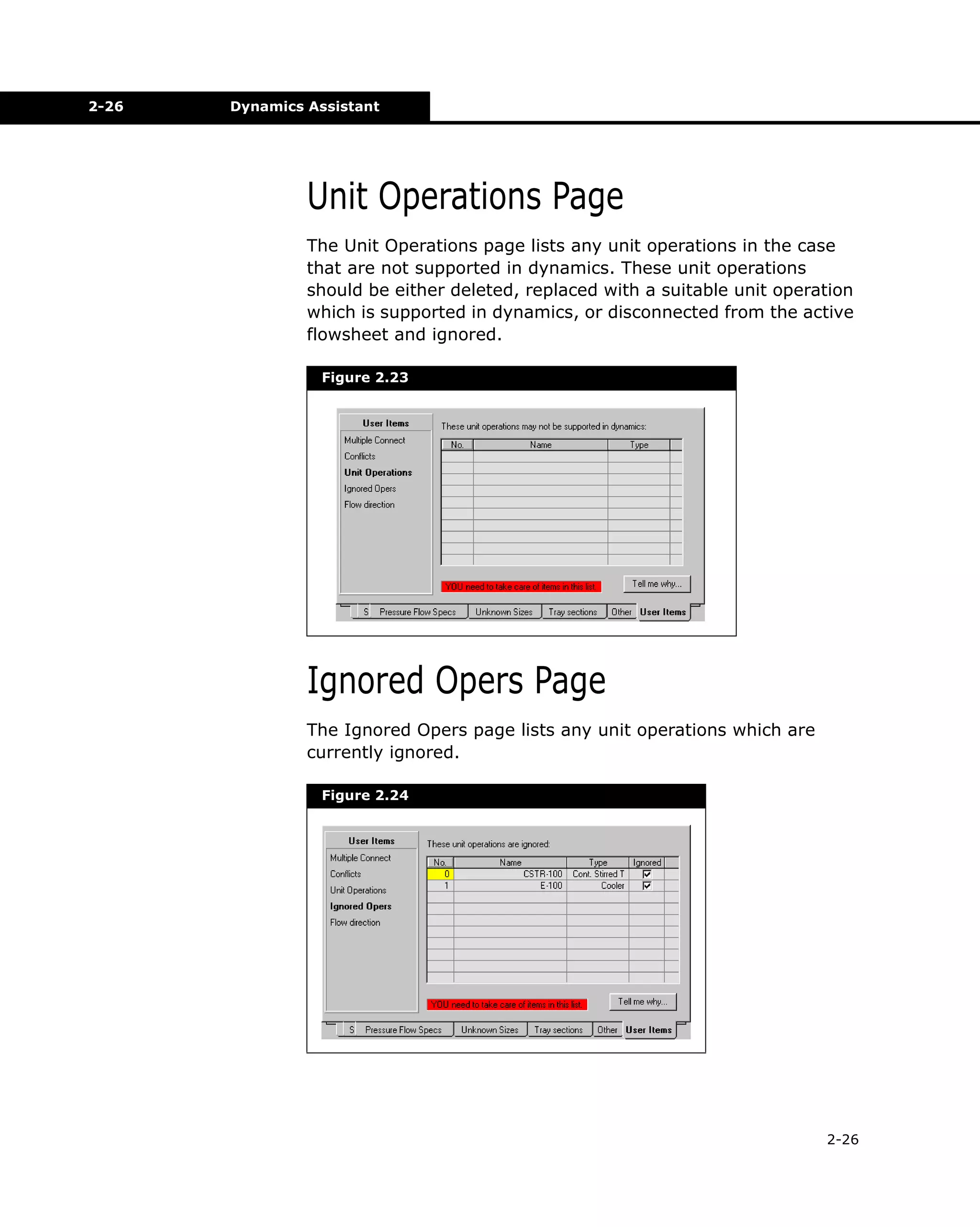 2-26

Dynamics Assistant

Unit Operations Page
The Unit Operations page lists any unit operations in the case
that are not supported in dynamics. These unit operations
should be either deleted, replaced with a suitable unit operation
which is supported in dynamics, or disconnected from the active
flowsheet and ignored.
Figure 2.23

Ignored Opers Page
The Ignored Opers page lists any unit operations which are
currently ignored.
Figure 2.24

2-26

 