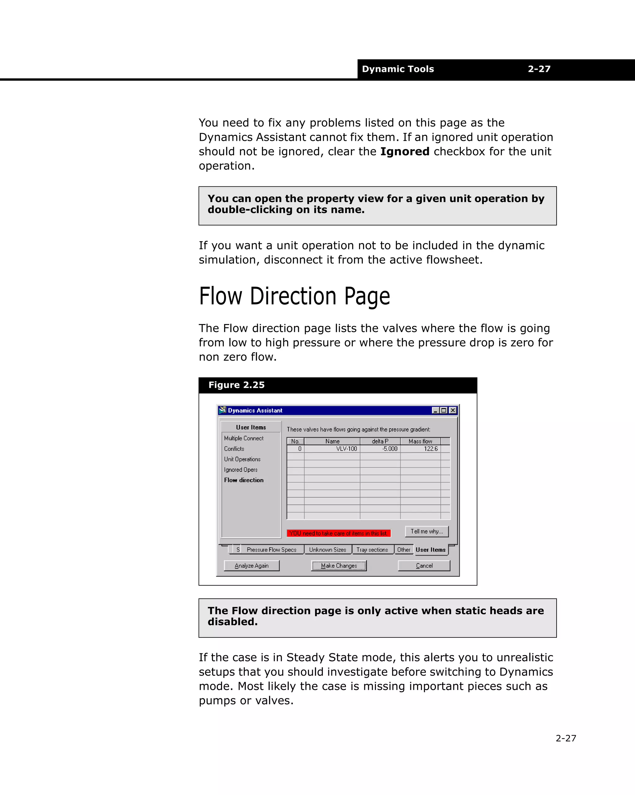 Dynamic Tools

2-27

You need to fix any problems listed on this page as the
Dynamics Assistant cannot fix them. If an ignored unit operation
should not be ignored, clear the Ignored checkbox for the unit
operation.
You can open the property view for a given unit operation by
double-clicking on its name.

If you want a unit operation not to be included in the dynamic
simulation, disconnect it from the active flowsheet.

Flow Direction Page
The Flow direction page lists the valves where the flow is going
from low to high pressure or where the pressure drop is zero for
non zero flow.
Figure 2.25

The Flow direction page is only active when static heads are
disabled.

If the case is in Steady State mode, this alerts you to unrealistic
setups that you should investigate before switching to Dynamics
mode. Most likely the case is missing important pieces such as
pumps or valves.
2-27

 