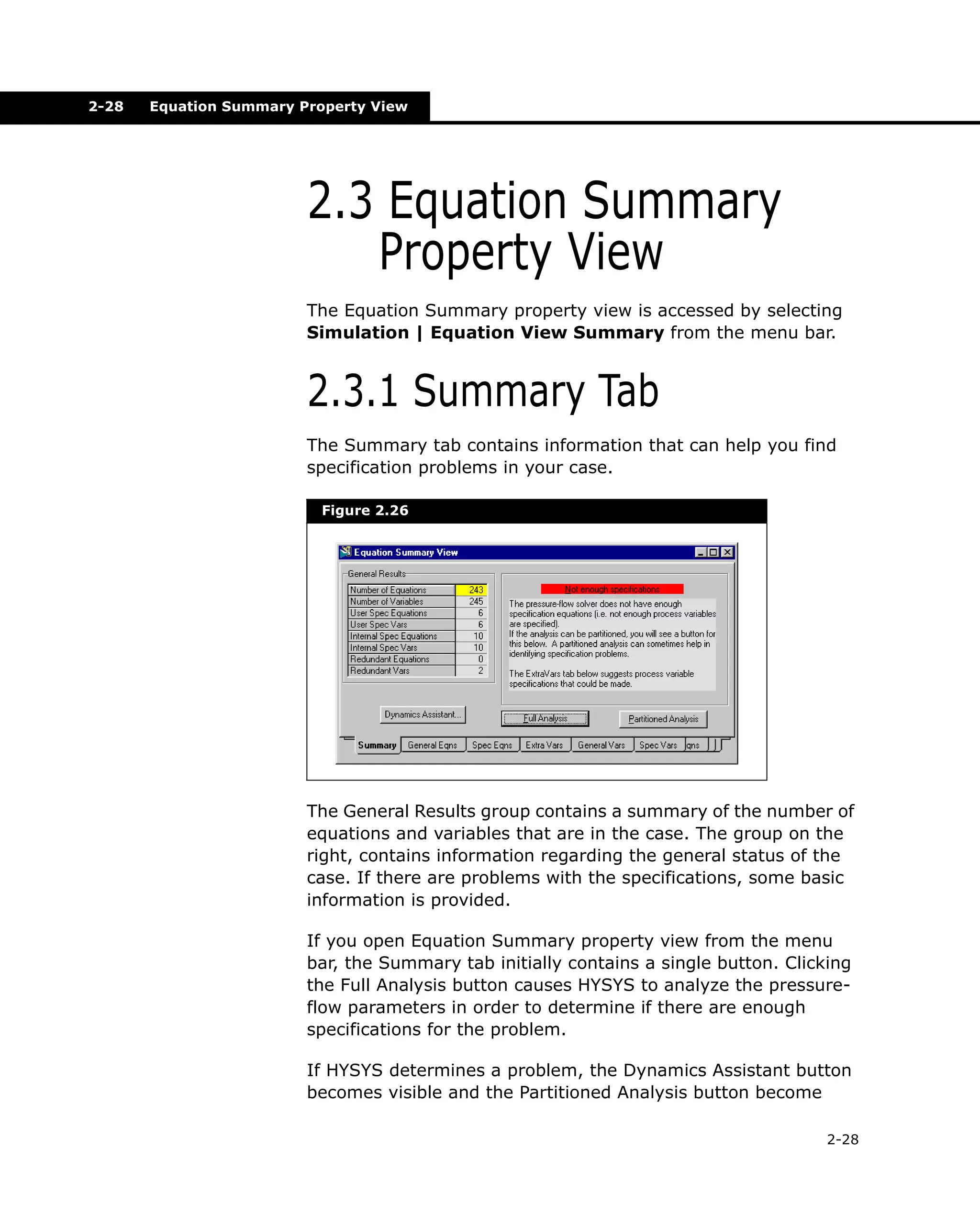 2-28

Equation Summary Property View

2.3 Equation Summary
Property View
The Equation Summary property view is accessed by selecting
Simulation | Equation View Summary from the menu bar.

2.3.1 Summary Tab
The Summary tab contains information that can help you find
specification problems in your case.
Figure 2.26

The General Results group contains a summary of the number of
equations and variables that are in the case. The group on the
right, contains information regarding the general status of the
case. If there are problems with the specifications, some basic
information is provided.
If you open Equation Summary property view from the menu
bar, the Summary tab initially contains a single button. Clicking
the Full Analysis button causes HYSYS to analyze the pressureflow parameters in order to determine if there are enough
specifications for the problem.
If HYSYS determines a problem, the Dynamics Assistant button
becomes visible and the Partitioned Analysis button become
2-28

 