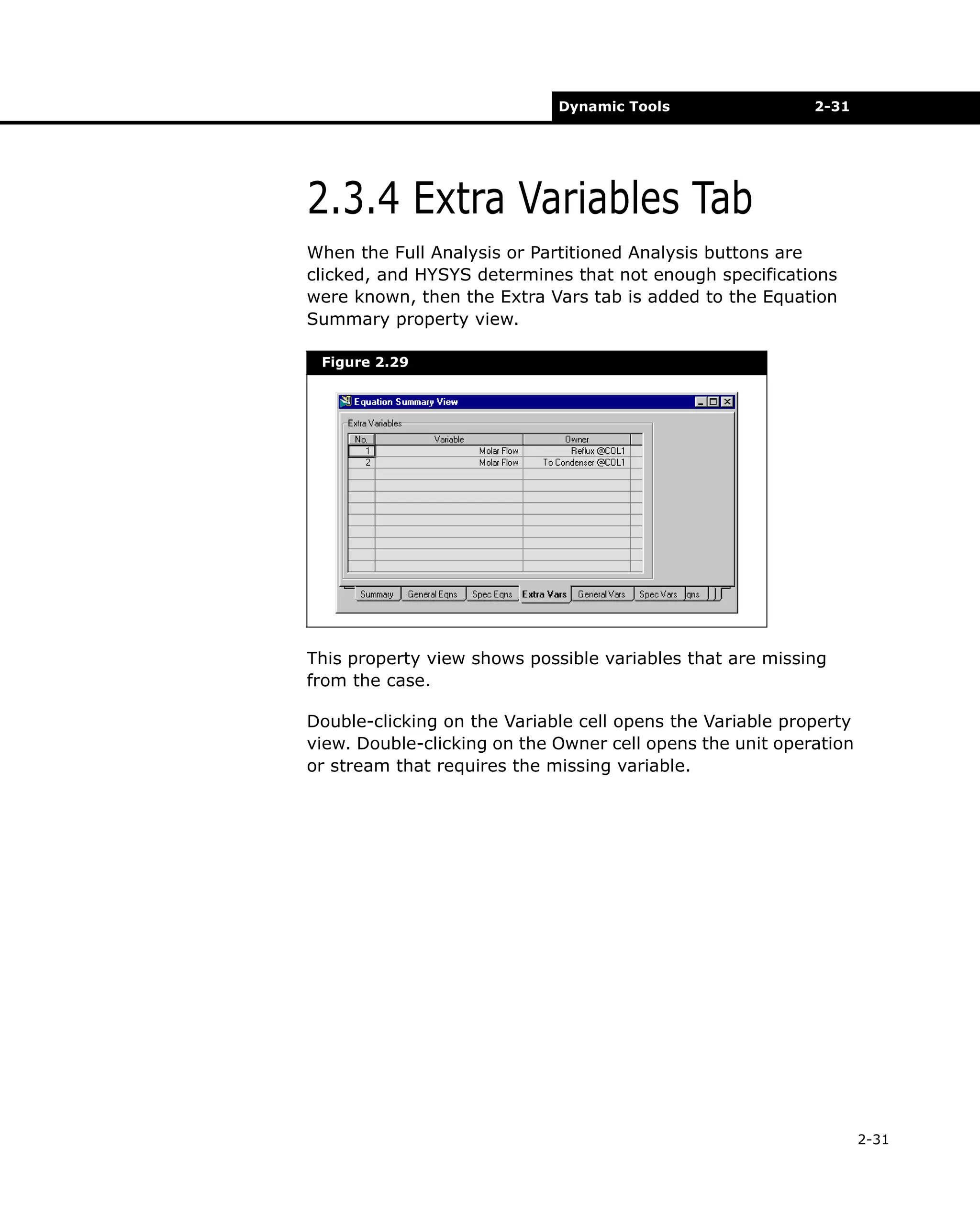 Dynamic Tools

2-31

2.3.4 Extra Variables Tab
When the Full Analysis or Partitioned Analysis buttons are
clicked, and HYSYS determines that not enough specifications
were known, then the Extra Vars tab is added to the Equation
Summary property view.
Figure 2.29

This property view shows possible variables that are missing
from the case.
Double-clicking on the Variable cell opens the Variable property
view. Double-clicking on the Owner cell opens the unit operation
or stream that requires the missing variable.

2-31

 