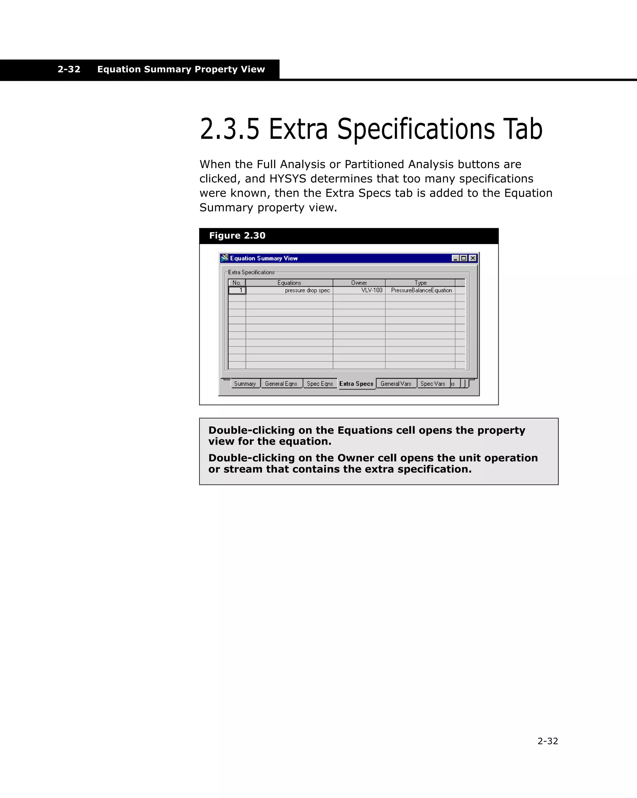 2-32

Equation Summary Property View

2.3.5 Extra Specifications Tab
When the Full Analysis or Partitioned Analysis buttons are
clicked, and HYSYS determines that too many specifications
were known, then the Extra Specs tab is added to the Equation
Summary property view.
Figure 2.30

Double-clicking on the Equations cell opens the property
view for the equation.
Double-clicking on the Owner cell opens the unit operation
or stream that contains the extra specification.

2-32

 