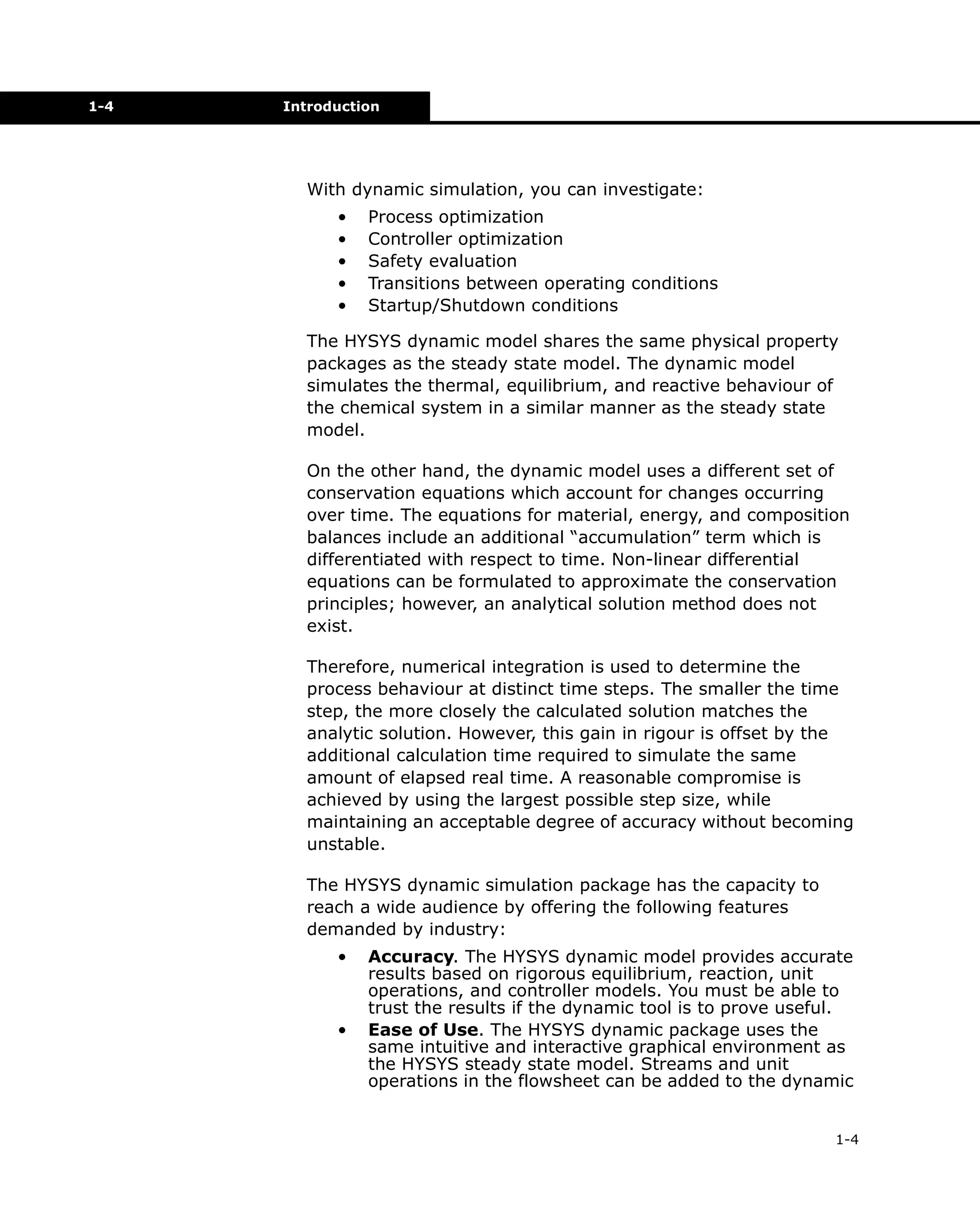 1-4

Introduction

With dynamic simulation, you can investigate:
•
•
•
•
•

Process optimization
Controller optimization
Safety evaluation
Transitions between operating conditions
Startup/Shutdown conditions

The HYSYS dynamic model shares the same physical property
packages as the steady state model. The dynamic model
simulates the thermal, equilibrium, and reactive behaviour of
the chemical system in a similar manner as the steady state
model.
On the other hand, the dynamic model uses a different set of
conservation equations which account for changes occurring
over time. The equations for material, energy, and composition
balances include an additional “accumulation” term which is
differentiated with respect to time. Non-linear differential
equations can be formulated to approximate the conservation
principles; however, an analytical solution method does not
exist.
Therefore, numerical integration is used to determine the
process behaviour at distinct time steps. The smaller the time
step, the more closely the calculated solution matches the
analytic solution. However, this gain in rigour is offset by the
additional calculation time required to simulate the same
amount of elapsed real time. A reasonable compromise is
achieved by using the largest possible step size, while
maintaining an acceptable degree of accuracy without becoming
unstable.
The HYSYS dynamic simulation package has the capacity to
reach a wide audience by offering the following features
demanded by industry:
•

•

Accuracy. The HYSYS dynamic model provides accurate
results based on rigorous equilibrium, reaction, unit
operations, and controller models. You must be able to
trust the results if the dynamic tool is to prove useful.
Ease of Use. The HYSYS dynamic package uses the
same intuitive and interactive graphical environment as
the HYSYS steady state model. Streams and unit
operations in the flowsheet can be added to the dynamic
1-4

 