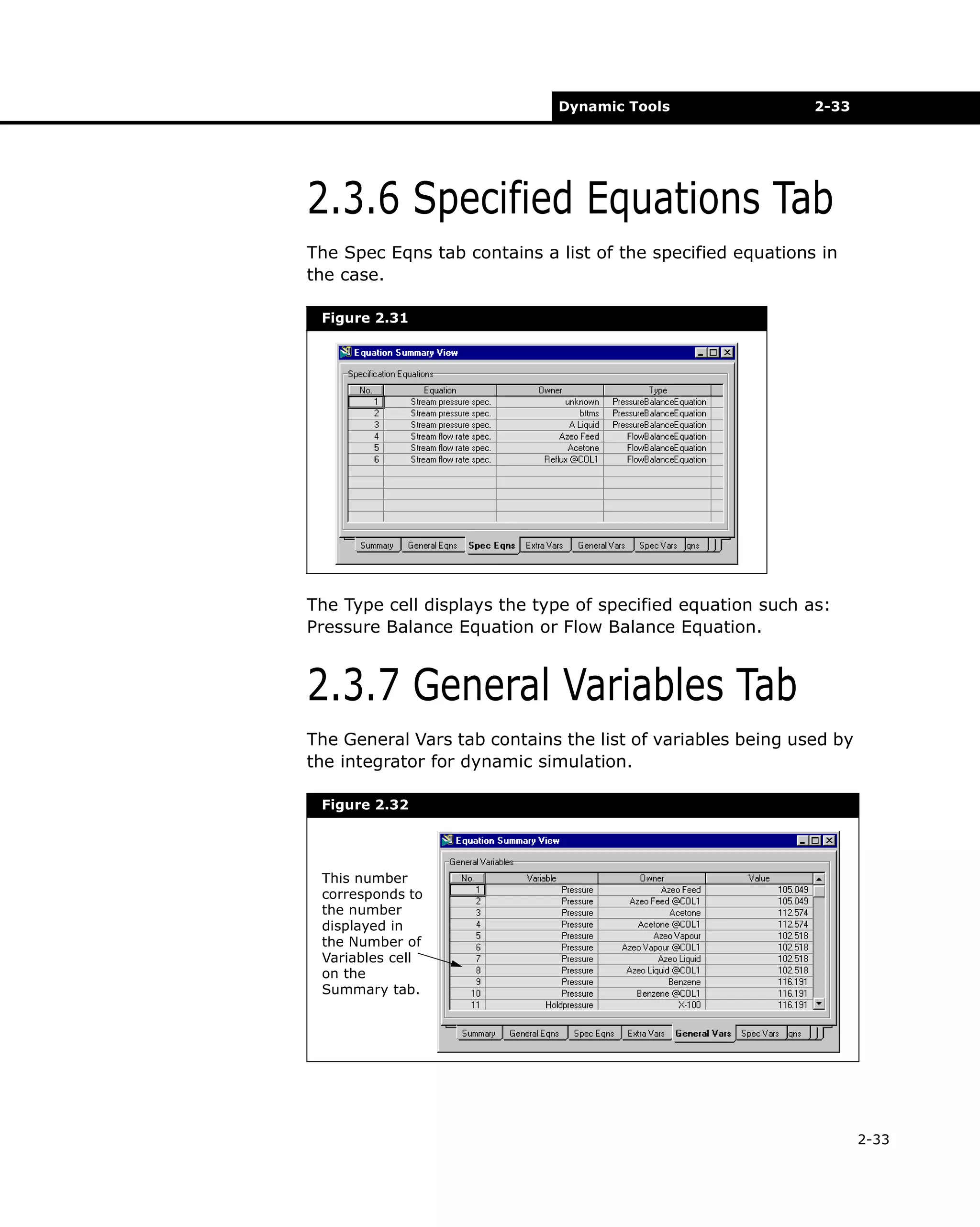 Dynamic Tools

2-33

2.3.6 Specified Equations Tab
The Spec Eqns tab contains a list of the specified equations in
the case.
Figure 2.31

The Type cell displays the type of specified equation such as:
Pressure Balance Equation or Flow Balance Equation.

2.3.7 General Variables Tab
The General Vars tab contains the list of variables being used by
the integrator for dynamic simulation.
Figure 2.32

This number
corresponds to
the number
displayed in
the Number of
Variables cell
on the
Summary tab.

2-33

 
