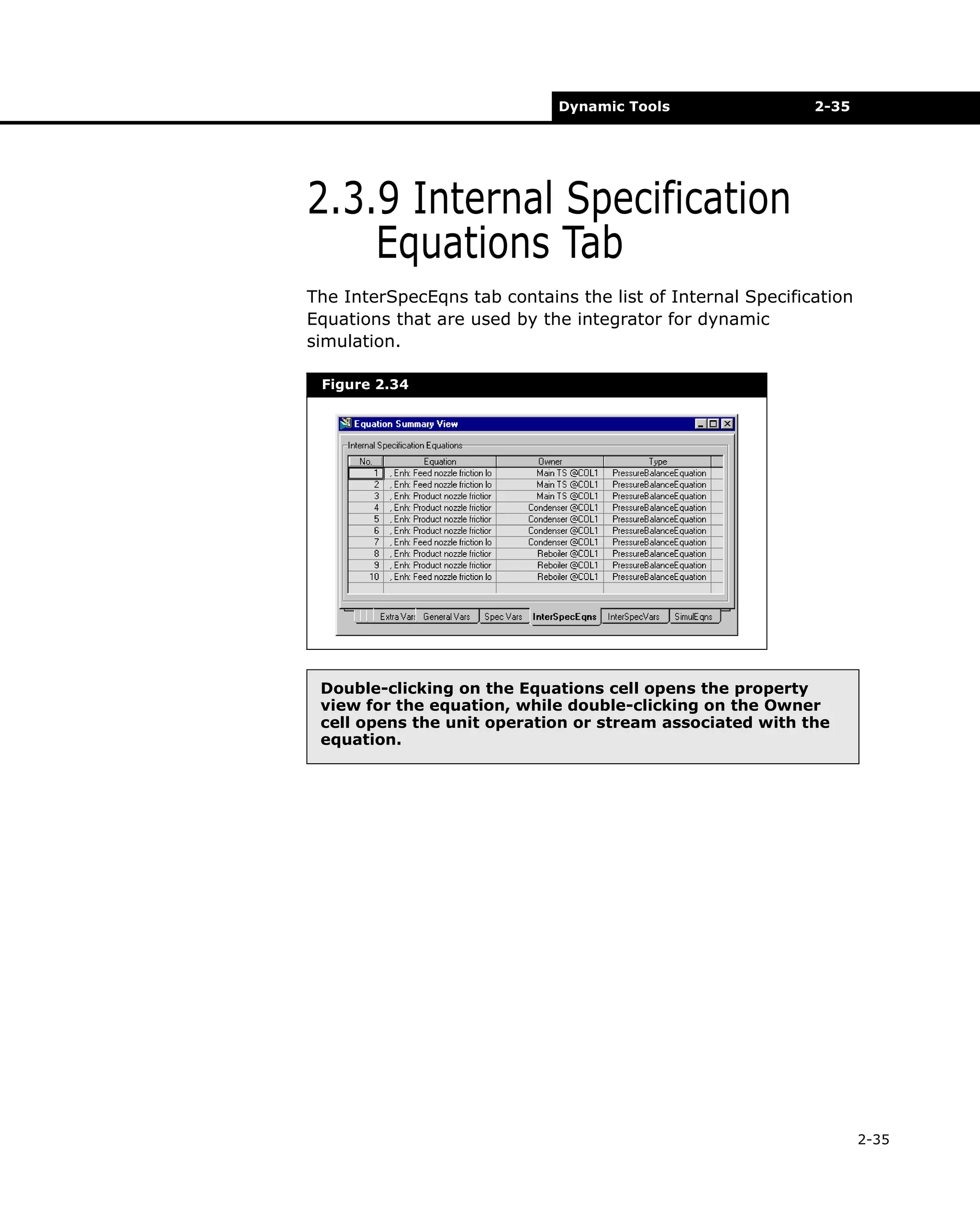 Dynamic Tools

2-35

2.3.9 Internal Specification
Equations Tab
The InterSpecEqns tab contains the list of Internal Specification
Equations that are used by the integrator for dynamic
simulation.
Figure 2.34

Double-clicking on the Equations cell opens the property
view for the equation, while double-clicking on the Owner
cell opens the unit operation or stream associated with the
equation.

2-35

 