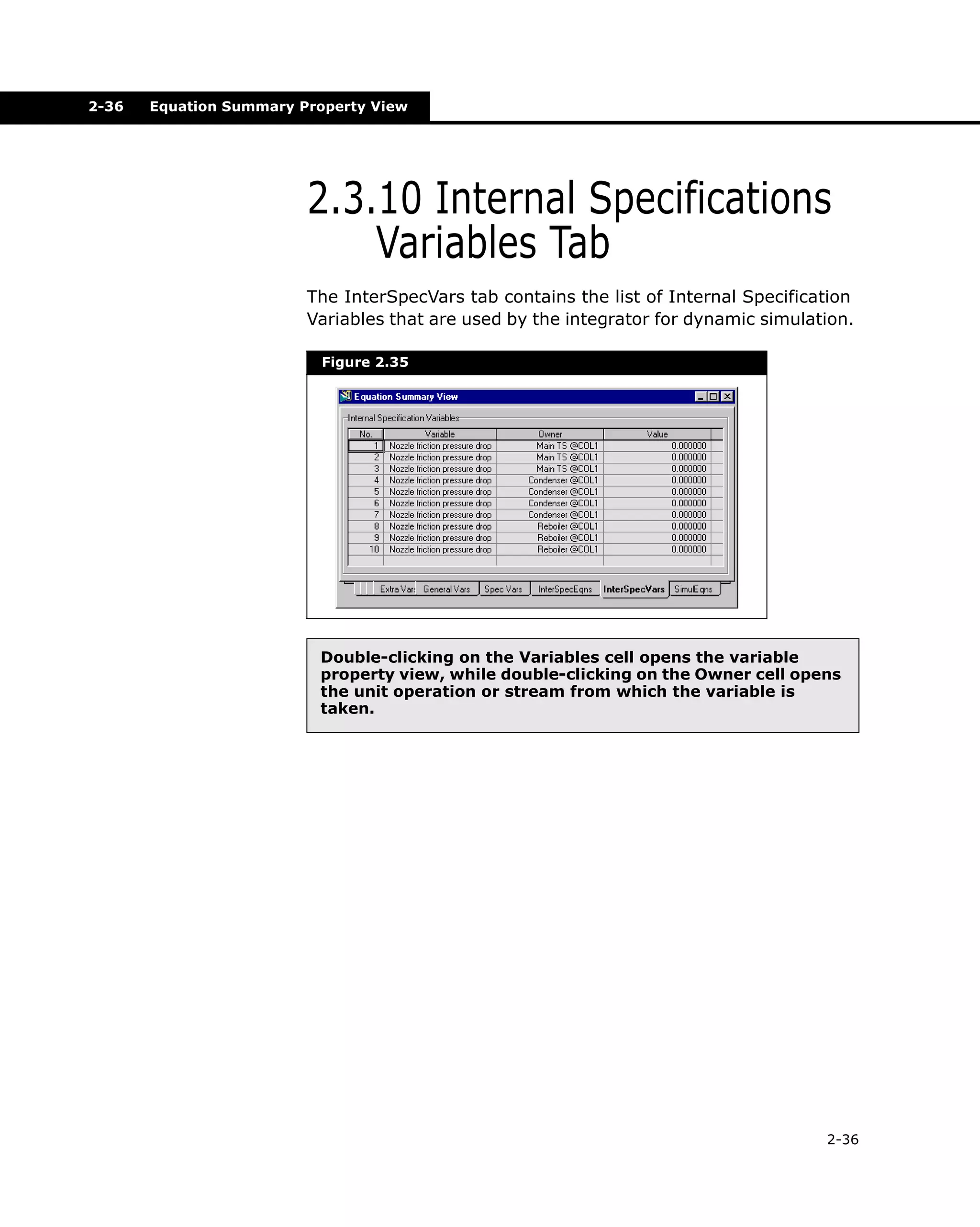 2-36

Equation Summary Property View

2.3.10 Internal Specifications
Variables Tab
The InterSpecVars tab contains the list of Internal Specification
Variables that are used by the integrator for dynamic simulation.
Figure 2.35

Double-clicking on the Variables cell opens the variable
property view, while double-clicking on the Owner cell opens
the unit operation or stream from which the variable is
taken.

2-36

 