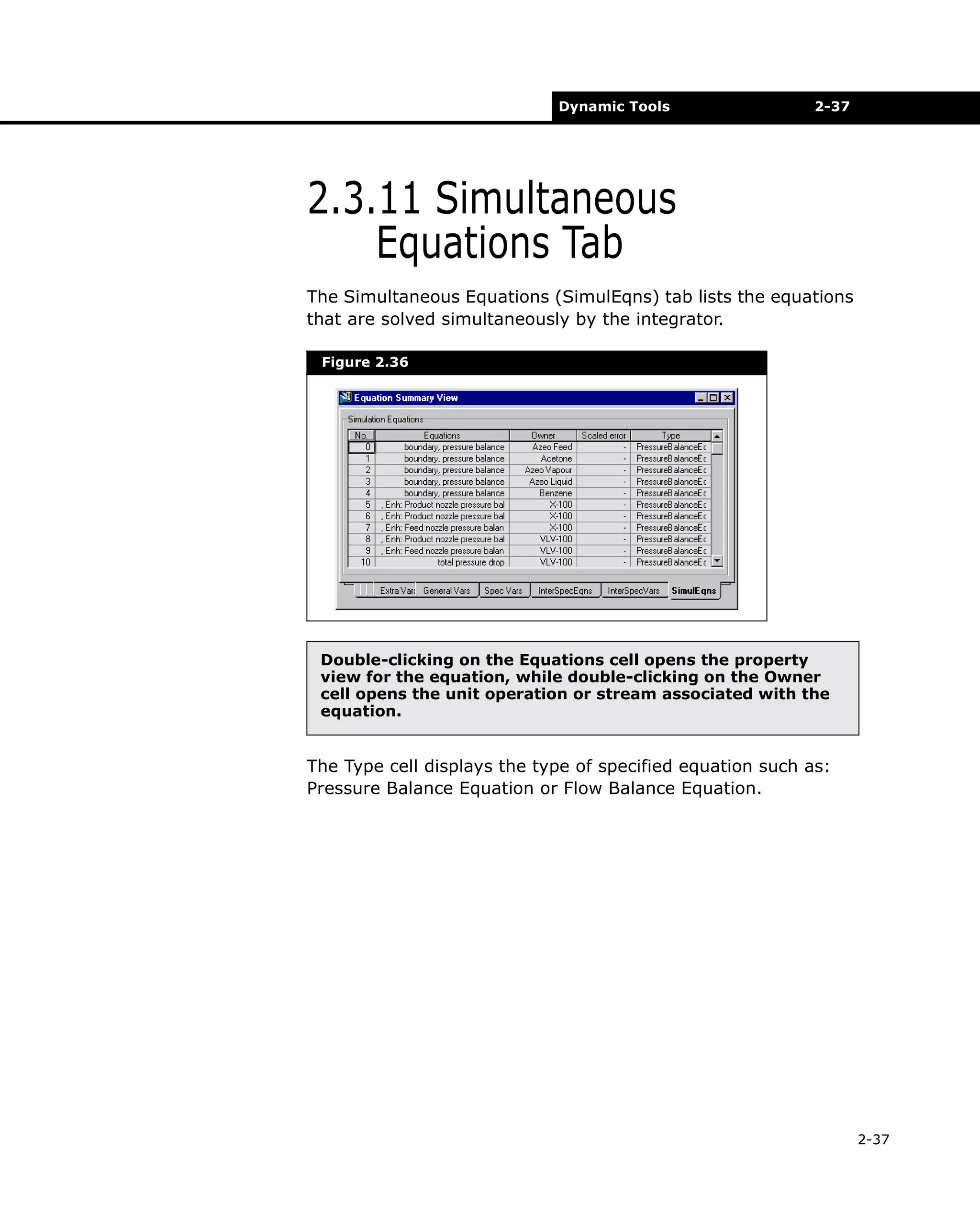 Dynamic Tools

2-37

2.3.11 Simultaneous
Equations Tab
The Simultaneous Equations (SimulEqns) tab lists the equations
that are solved simultaneously by the integrator.
Figure 2.36

Double-clicking on the Equations cell opens the property
view for the equation, while double-clicking on the Owner
cell opens the unit operation or stream associated with the
equation.

The Type cell displays the type of specified equation such as:
Pressure Balance Equation or Flow Balance Equation.

2-37

 